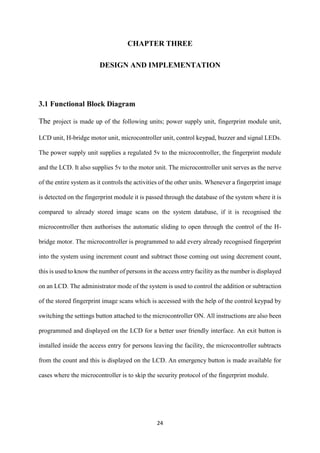 24
CHAPTER THREE
DESIGN AND IMPLEMENTATION
3.1 Functional Block Diagram
The project is made up of the following units; power supply unit, fingerprint module unit,
LCD unit, H-bridge motor unit, microcontroller unit, control keypad, buzzer and signal LEDs.
The power supply unit supplies a regulated 5v to the microcontroller, the fingerprint module
and the LCD. It also supplies 5v to the motor unit. The microcontroller unit serves as the nerve
of the entire system as it controls the activities of the other units. Whenever a fingerprint image
is detected on the fingerprint module it is passed through the database of the system where it is
compared to already stored image scans on the system database, if it is recognised the
microcontroller then authorises the automatic sliding to open through the control of the H-
bridge motor. The microcontroller is programmed to add every already recognised fingerprint
into the system using increment count and subtract those coming out using decrement count,
this is used to know the number of persons in the access entry facility as the number is displayed
on an LCD. The administrator mode of the system is used to control the addition or subtraction
of the stored fingerprint image scans which is accessed with the help of the control keypad by
switching the settings button attached to the microcontroller ON. All instructions are also been
programmed and displayed on the LCD for a better user friendly interface. An exit button is
installed inside the access entry for persons leaving the facility, the microcontroller subtracts
from the count and this is displayed on the LCD. An emergency button is made available for
cases where the microcontroller is to skip the security protocol of the fingerprint module.
 