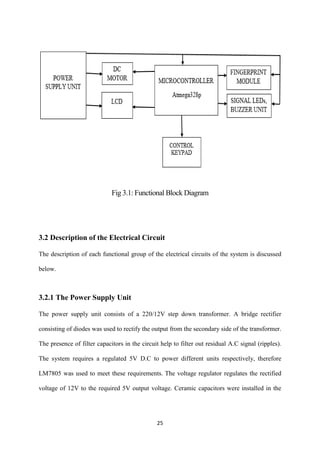 25
Fig 3.1: Functional Block Diagram
3.2 Description of the Electrical Circuit
The description of each functional group of the electrical circuits of the system is discussed
below.
3.2.1 The Power Supply Unit
The power supply unit consists of a 220/12V step down transformer. A bridge rectifier
consisting of diodes was used to rectify the output from the secondary side of the transformer.
The presence of filter capacitors in the circuit help to filter out residual A.C signal (ripples).
The system requires a regulated 5V D.C to power different units respectively, therefore
LM7805 was used to meet these requirements. The voltage regulator regulates the rectified
voltage of 12V to the required 5V output voltage. Ceramic capacitors were installed in the
 