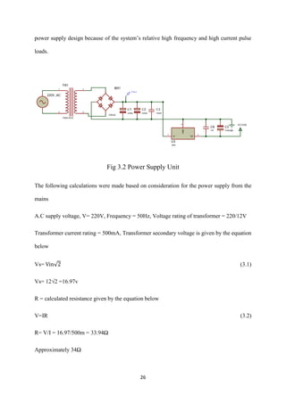 26
power supply design because of the system’s relative high frequency and high current pulse
loads.
Fig 3.2 Power Supply Unit
The following calculations were made based on consideration for the power supply from the
mains
A.C supply voltage, V= 220V, Frequency = 50Hz, Voltage rating of transformer = 220/12V
Transformer current rating = 500mA, Transformer secondary voltage is given by the equation
below
Vs= Vin√2 (3.1)
Vs= 12√2 =16.97v
R = calculated resistance given by the equation below
V=IR (3.2)
R= V/I = 16.97/500m = 33.94Ω
Approximately 34Ω
 