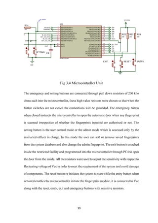 30
Fig 3.4 Microcontroller Unit
The emergency and setting buttons are connected through pull down resistors of 200 kilo
ohms each into the microcontroller, these high value resistors were chosen so that when the
button switches are not closed the connections will be grounded. The emergency button
when closed instructs the microcontroller to open the automatic door when any fingerprint
is scanned irrespective of whether the fingerprints inputted are authorised or not. The
setting button is the user control mode or the admin mode which is accessed only by the
instructed officer in charge. In this mode the user can add or remove saved fingerprints
from the system database and also change the admin fingerprint. The exit button is attached
inside the restricted facility and programmed into the microcontroller through PC4 to open
the door from the inside. All the resistors were used to adjust the sensitivity with respect to
fluctuating voltage of Vcc in order to meet the requirement of the system and avoid damage
of components. The reset button re-initiates the system to start while the entry button when
actuated enables the microcontroller initiate the finger print module, it is connected to Vcc
along with the reset, entry, exit and emergency buttons with sensitive resistors.
 