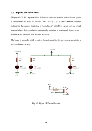 34
3.2.7 Signal LEDs and Buzzer
The power LED “D1” is powered directly from the mains and is used to indicate that the system
is switched ON and it is a red coloured LED. The “D5” LED is a blue LED and is used to
indicate that the system is functioning in “normal mode” while D2 is a green LED and is used
to signal when a fingerprint has been successfully authorised to pass through the access entry.
Both LEDs are controlled from the main processor.
The buzzer is a sounder which is used as the audio signalling device whenever an activity is
performed in the circuitry.
Fig 3.9 Signal LEDs and buzzer
 
