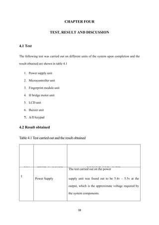 38
CHAPTER FOUR
TEST, RESULT AND DISCUSSION
4.1 Test
The following test was carried out on different units of the system upon completion and the
result obtained are shown in table 4.1
1. Power supply unit
2. Microcontroller unit
3. Fingerprint module unit
4. H bridge motor unit
5. LCD unit
6. Buzzer unit
7. A/D keypad
4.2 Result obtained
Table 4.1 Test carried out and the result obtained
S/N TEST CARRIED
OUT
RESULT OBTAINED
1
Power Supply
The test carried out on the power
supply unit was found out to be 5.4v – 5.5v at the
output, which is the approximate voltage required by
the system components.
 