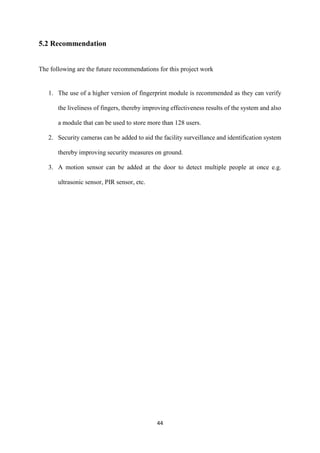 44
5.2 Recommendation
The following are the future recommendations for this project work
1. The use of a higher version of fingerprint module is recommended as they can verify
the liveliness of fingers, thereby improving effectiveness results of the system and also
a module that can be used to store more than 128 users.
2. Security cameras can be added to aid the facility surveillance and identification system
thereby improving security measures on ground.
3. A motion sensor can be added at the door to detect multiple people at once e.g.
ultrasonic sensor, PIR sensor, etc.
 