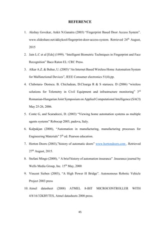 45
REFERENCE
1. Akshay Govekar, Ankit N.Ganatra (2003) “Fingerprint Based Door Access System”.
www.slideshare.net/akkykool/fingerprint-door-access-system. Retrieved 24th
August,
2015
2. Jain L.C et al [Eds] (1999). “Intelligent Biometric Techniques in Fingerprint and Face
Recognition” Baco Raton EL: CRC Press.
3. Alkar A.Z. & Buhur, U. (2005) “An Internet Based Wireless Home Automation System
for Malfunctional Devices”, IEEE Consumer electronics 51(4).pp.
4. Clubotaru- Destscu. B. Chicludean, D.Cloarga R & S staruscu. D (2006) “wireless
solutions for Telemetry in Civil Equipment and infrastructure monitoring” 3rd
Romanian-Hungarian Joint Symposium on Applied Computational Intelligence (SACI)
May 25-26, 2006.
5. Conte G, and Scaradozzi, D. (2003) “Viewing home automation systems as multiple
agents systems” Robocup 2003, padova, Italy.
6. Kalpakjan (2008), “Automation in manufacturing, manufacturing processes for
Engineering Materials” 5th
ed. Pearson education.
7. Horton Doors (2003),”history of automatic doors” www.hortondoors.com . Retrieved
27th
August, 2015.
8. Stefani Mingo (2000), “ A brief history of automation insurance” .Insurance journal by
Wells Media Group, Inc. 15th
May, 2000
9. Vincent Sieben (2003), “A High Power H Bridge”. Autonomous Robotic Vehicle
Project 2003 press
10. Atmel datasheet (2008) ATMEL 8-BIT MICROCONTROLLER WITH
4/8/16/32KBYTES, Atmel datasheets 2008 press.
 