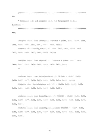 49
/****************************************************************
***
* Commnand code and response code for fingerprint module
functions *
*****************************************************************
***/
unsigned const char GenImg[12] PROGMEM = {0xEF, 0x01, 0xFF, 0xFF,
0xFF, 0xFF, 0x01, 0x00, 0x03, 0x01, 0x00, 0x05};
//static char GenImg_ack[12] = {0x00, 0x00, 0x00, 0x00, 0x00,
0x00, 0x00, 0x00, 0x00, 0x00, 0x00, 0x00};
unsigned const char RegModel[12] PROGMEM = {0xEF, 0x01, 0xFF,
0xFF, 0xFF, 0xFF, 0x01, 0x00, 0x03, 0x05, 0x00, 0x09};
//
unsigned const char EmptyDatabase[12] PROGMEM = {0xEF, 0x01,
0xFF, 0xFF, 0xFF, 0xFF, 0x01, 0x00, 0x03, 0x0d, 0x00, 0x11};
//static char EmptyDatabase_ack[12] = {0x00, 0x00, 0x00, 0x00,
0x00, 0x00, 0x00, 0x00, 0x00, 0x00, 0x00, 0x00};
unsigned const char SearchFprint[17] PROGMEM = {0xEF, 0x01, 0xFF,
0xFF, 0xFF, 0xFF, 0x01, 0x00, 0x08, 0x04, 0x01, 0x00, 0x00, 0x00, 0x78,
0x00, 0x86};
//static const char searchFprint_ack[16] PROGMEM = {0xEF, 0x01,
0xFF, 0xFF, 0xFF, 0xFF, 0x00, 0x07, 0x07, 0x00, 0x00, 0x01, 0x00, 0x00,
0x00, 0x0E};
 