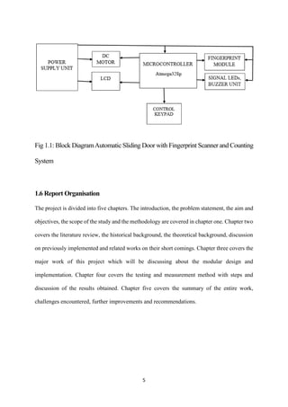 5
Fig 1.1: Block DiagramAutomatic Sliding Door with Fingerprint Scanner and Counting
System
1.6 Report Organisation
The project is divided into five chapters. The introduction, the problem statement, the aim and
objectives, the scope of the study and the methodology are covered in chapter one. Chapter two
covers the literature review, the historical background, the theoretical background, discussion
on previously implemented and related works on their short comings. Chapter three covers the
major work of this project which will be discussing about the modular design and
implementation. Chapter four covers the testing and measurement method with steps and
discussion of the results obtained. Chapter five covers the summary of the entire work,
challenges encountered, further improvements and recommendations.
 