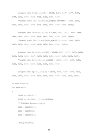 50
unsigned char GenFprint[13] = {0xEF, 0x01, 0xFF, 0xFF, 0xFF,
0xFF, 0x01, 0x00, 0x04, 0x02, 0x00, 0x00, 0x07};
//static const char GenFprint_ack[12] PROGMEM = {0x00, 0x00,
0x00, 0x00, 0x00, 0x00, 0x00, 0x00, 0x00, 0x00, 0x00, 0x00};
unsigned char StoreFprint[15] = {0xEF, 0x01, 0xFF, 0xFF, 0xFF,
0xFF, 0x01, 0x00, 0x06, 0x06, 0x02, 0x00, 0x00, 0x00, 0x0F};
//static const char StoreFPrint_ack[12] = {0x00, 0x00, 0x00,
0x00, 0x00, 0x00, 0x00, 0x00, 0x00, 0x00, 0x00, 0x00};
unsigned char DeleteFprint[16] = {0xEF, 0x01, 0xFF, 0xFF, 0xFF,
0xFF, 0x01, 0x00, 0x07, 0x0C, 0x00, 0x00, 0x00, 0x01, 0x00, 0x15};
//static char DeleteFprint_ack[12] = {0x00, 0x00, 0x00, 0x00,
0x00, 0x00, 0x00, 0x00, 0x00, 0x00, 0x00, 0x00};
unsigned char Fprint_ack[16] = {0x00, 0x00, 0x00, 0x00, 0x00,
0x00, 0x00, 0x00, 0x00, 0x00, 0x00, 0x00, 0x00, 0x00, 0x00, 0x00};
// Main function
int main(void)
{
EIMSK |= (1<<INT1);
MCUCR |= (1<<ISC01)&(~(1<<ISC00));
// Initiate hardware ports
DDRB = 0b01111111;
DDRC = 0b0000110;
DDRD = 0b10010010;
_delay_ms(1000);
 