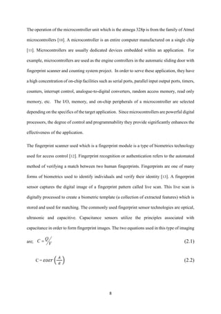 8
The operation of the microcontroller unit which is the atmega 328p is from the family of Atmel
microcontrollers [10]. A microcontroller is an entire computer manufactured on a single chip
[11]. Microcontrollers are usually dedicated devices embedded within an application. For
example, microcontrollers are used as the engine controllers in the automatic sliding door with
fingerprint scanner and counting system project. In order to serve these application, they have
a high concentration of on-chip facilities such as serial ports, parallel input output ports, timers,
counters, interrupt control, analogue-to-digital converters, random access memory, read only
memory, etc. The I/O, memory, and on-chip peripherals of a microcontroller are selected
depending on the specifics of the target application. Since microcontrollers are powerful digital
processors, the degree of control and programmability they provide significantly enhances the
effectiveness of the application.
The fingerprint scanner used which is a fingerprint module is a type of biometrics technology
used for access control [12]. Fingerprint recognition or authentication refers to the automated
method of verifying a match between two human fingerprints. Fingerprints are one of many
forms of biometrics used to identify individuals and verify their identity [13]. A fingerprint
sensor captures the digital image of a fingerprint pattern called live scan. This live scan is
digitally processed to create a biometric template (a collection of extracted features) which is
stored and used for matching. The commonly used fingerprint sensor technologies are optical,
ultrasonic and capacitive. Capacitance sensors utilize the principles associated with
capacitance in order to form fingerprint images. The two equations used in this type of imaging
are; V
QC  (2.1)
C = 𝜀𝑜𝜀𝑟 (
𝐴
𝑑
) (2.2)
 