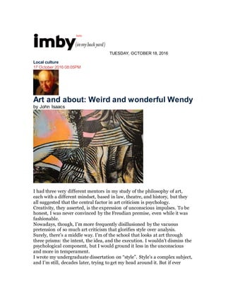 TUESDAY, OCTOBER 18, 2016
Local culture
17 October 2016 08:05PM
Art and about: Weird and wonderful Wendy
by John Isaacs
I had three very different mentors in my study of the philosophy of art,
each with a different mindset, based in law, theatre, and history, but they
all suggested that the central factor in art criticism is psychology.
Creativity, they asserted, is the expression of unconscious impulses. To be
honest, I was never convinced by the Freudian premise, even while it was
fashionable.
Nowadays, though, I’m more frequently disillusioned by the vacuous
pretension of so much art criticism that glorifies style over analysis.
Surely, there’s a middle way. I’m of the school that looks at art through
three prisms: the intent, the idea, and the execution. I wouldn’t dismiss the
psychological component, but I would ground it less in the unconscious
and more in temperament.
I wrote my undergraduate dissertation on “style”. Style’s a complex subject,
and I’m still, decades later, trying to get my head around it. But if ever
 