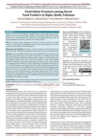 International Journal of Trend in Scientific Research and Development (IJTSRD)
Volume 4 Issue 6, September-October 2020 Available Online: www.ijtsrd.com e-ISSN: 2456 – 6470
@ IJTSRD | Unique Paper ID – IJTSRD33692 | Volume – 4 | Issue – 6 | September-October 2020 Page 1630
Food Safety Practices among Street
Food Vendors in Diplo, Sindh, Pakistan
Parkash Meghwar1, Dileep Kumar1, Preeti Dhanker2, Mukesh Kumar3
1Institute of Food Sciences and Technology, Sindh Agriculture University, Tandojam, Pakistan-70060
2Ph.D Scholar, CCS Haryana Agricultural University, Hisar, Haryana India
3Department of Horticulture, Sindh Agriculture University Tandojam, Pakistan-70060
ABSTRACT
Diplo town lack food industry, market places coined with food streets.
Vendors role to ascertain public health by conserving safety of food chain.
Food can be contaminated like improper processing operations, lack of
personal hygiene, dirt, dust, smokes, etc. among vendors.
Aim: The present study designed to know the level of alertness of food
vendors to food safety and hygiene practices by observing and record the
corona virus disruption of their business.
Materials and methods: For that, a random selection of 20 vendors from
Diplo was done. A detailed questionnaire was used in order to obtainthedata.
Results: It was found that majority approximately80%ofthevendorswereof
the age group 20-30 years and were unmarried, out of these about 45%
(primary education) showing a dishonorable arrogance to food preparation
and selling. Almost 95% not covered food while rest 5% were lacking
sufficient covering arrangements and apparels. Hence, >85% of food shops
were unprotected to insects (i.e. flies, mosquitoes,) regardless of the type of
cart. The 99% vendors used water from bore wells and hand pumps for food
preparation. However, about 80% of these vendorsshowedstrongagreement
that the food may be fouled with microbes, insects, dust particles, food
coloring, as well as different spices used while preparations. Also, various
malpractices and unhygienic conditions during the food preparationmaylead
to food borne outbreaks. Persistence of different food borneailmentsresultin
morbidity and sudden mortality.
Conclusions: It is concluded that mostly vendors areunawareaboutthe basic
hygiene methods & personal hygiene of their own.
KEYWORDS: COVID-19, contamination, food safety, hygiene practices, street
vendors
How to cite this paper: ParkashMeghwar
| Dileep Kumar | Preeti Dhanker | Mukesh
Kumar "Food Safety Practices among
Street Food Vendors in Diplo, Sindh,
Pakistan" Published
in International
Journal of Trend in
Scientific Research
and Development
(ijtsrd), ISSN: 2456-
6470, Volume-4 |
Issue-6, October
2020, pp.1630-1634, URL:
www.ijtsrd.com/papers/ijtsrd33692.pdf
Copyright © 2020 by author(s) and
International Journal ofTrendinScientific
Research and Development Journal. This
is an Open Access article distributed
under the terms of
the Creative
CommonsAttribution
License (CC BY 4.0)
(http://creativecommons.org/licenses/by/4.0)
Corresponding Author
Parkash Meghwar
Email: kparkash707@gmail.com
INTRODUCTION
With the advancement in life state of humans, street food
vending trade has gained immensesignificanceglobally.Asa
result of furious growth in urban community the inclination
of street food (SF) vending is also mushrooming at the
globally level different technological advancement and
alarmingly increasing hastylifestyleisanotherbig reason for
these. Population now-a-days is very much inclinedtowards
the consumption of ready to eat (RTE) foods in its place of
fresh food home-based cooking. People findit easyaswell as
loving to order food from outsides, without even realizing
the associated safety apprehensions. While extension of
these activities being considered a gainful initiative because
of minor wealth expenditure and tax-free incomes [8]. This
may provide, benefits to country’s economy [12], deliver
little price & frequently healthful diets besides, similarly be
accountable for service as well as suitable to people from
low socio-economic sets [13]. These are likely causing why
street selling wages a very noteworthy share to limited
residents, business societies usually occupied as an
inexpensive to diverse units of the populace [13]. It is also
projected that on a normal, approximately 2.5 billion people
universally eat SFs daily. Separately, in Latin America, up to
30% of urban family procurements are made of SF material
only [13]. In Southern Asian nations also, SFs are one of the
vital servings of their desirability for diet [10]. But, the
influence of this sudden and energetic change is so great,
that many global establishments have been prudently
planned a generally adequate terminology and elevated
dissimilar meanings connected to the food vending
corporate.For example,well-knownorganizations,WHO and
FAO termed SFs as RTE food and beverages ready and sold
by vendors particularly on the roads and otherpublicspaces
for prompt eating [17]. Onemoreterm“foodhandler(FH)”is
the one who holders food regardless of whether self-
organized or aided it.
SF protection is immensely reliant on the good management
of raw food till cooking andconsumption. Therearedifferent
truths that most of the SF vendors own, deprived resident
set-up in overall, absence of clean/disinfected services,
dearth of appropriate guidance in respects of food hygiene,
IJTSRD33692
 