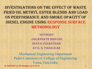 Investigations on the effect of Waste
fried oil methyl ester blends and load
on performance and smoke opacity of
diesel engine using response surface
methodology
*Authors*
Jagannath Hirkude
Deepa Vedartham
Atul S. Padalkar

Mechanical Engineering Department
Padre Conceicao of College of Engineering
Verna, Goa,India.
ICAER 2013 @ IIT Bombay on 11/12/13

1

 