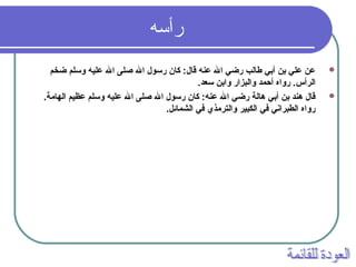 ‫رأسه‬
‫ضخم‬ ‫وسلم‬ ‫عليه‬ ‫ال‬ ‫صلى‬ ‫ال‬ ‫رسول‬ ‫كان‬ :‫قال‬ ‫عنه‬ ‫ال‬ ‫رضي‬ ‫طالب‬ ‫أبي‬ ‫بن‬ ‫علي‬ ‫عن‬
.‫سعد‬ ‫وابن‬ ‫والبزار‬ ‫أحمد‬ ‫رواه‬ .‫الرأس‬
.‫الهامة‬ ‫عظيم‬ ‫وسلم‬ ‫عليه‬ ‫ال‬ ‫صلى‬ ‫ال‬ ‫رسول‬ ‫كان‬ :‫عنه‬ ‫ال‬ ‫رضي‬ ‫هالة‬ ‫أبي‬ ‫بن‬ ‫هند‬ ‫قال‬
.‫الشمائل‬ ‫في‬ ‫والترمذي‬ ‫الكبير‬ ‫في‬ ‫الطبراني‬ ‫رواه‬
 