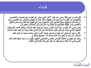 ‫قردماه‬
‫الخمصين‬ ‫خمصان‬ ‫وسلم‬ ‫عليه‬ ‫ال‬ ‫صلى‬ ‫النبي‬ ‫"كان‬ :‫عنه‬ ‫ال‬ ‫رضي‬ ‫هالة‬ ‫أبي‬ ‫بن‬ ‫هند‬ ‫قال‬
‫يريد‬ ،‫القدمين‬ ‫من‬ ‫بالرض‬ ‫يلتصق‬ ‫ل‬ ‫الذي‬ ‫وهو‬ ،‫وعقبها‬ ‫صدرها‬ ‫بين‬ ‫ما‬ ‫القدم‬ ‫من‬ ‫)الخمص‬
‫الكفين‬ ‫وسشن‬ (‫تكسر‬ ‫ظهورهما‬ ‫في‬ ‫ليس‬ ‫ملساوين‬ ‫)أي‬ ‫القدمين‬ ‫مسيح‬ (‫مرتفع‬ ‫منه‬ ‫ذلك‬ ‫أن‬
.‫والطبراني‬ ‫الشمائل‬ ‫في‬ ‫الترمذي‬ ‫رواه‬ (‫والراحة‬ ‫الصابع‬ ‫غليظ‬ ‫)أي‬ ‫والقدمين‬
‫شريفتان‬َّ ‫ال‬ ‫قدماه‬ ‫وكانت‬ ،‫السلم‬ ‫عليه‬ ‫إبراهيم‬ ‫بسيدنا‬ ‫ناس‬َّ‫ال‬ ‫ه‬َ ‫ا‬ ‫ب‬َ ‫ا‬‫أش‬ ‫سلم‬ ‫و‬ ‫عليه‬ ‫ال‬ ‫صلى‬ ‫وكان‬
.‫السلم‬ ‫عليه‬ ‫إبراهيم‬ ‫سيدنا‬ ‫مقام‬ ‫في‬ ‫آثارها‬ ‫هي‬ ‫كما‬ ‫السلم‬ ‫عليه‬ ‫إبراهيم‬ ‫سيدنا‬ ‫قدمي‬ ‫تشبهان‬
‫عليه‬ ‫إبراهيم‬ ‫سيدنا‬ ‫وصف‬ ‫في‬ ‫السراء‬ ‫حديث‬ ‫في‬ ‫وسلم‬ ‫عليه‬ ‫ال‬ ‫صلى‬ ‫ال‬ ‫رسول‬ ‫قال‬
.‫البخاري‬ ‫صحيح‬ ."‫به‬ ‫ولده‬ ‫أشبه‬ ‫وأنا‬ ‫إبراهيم‬ ‫"ورأيت‬ :‫السلم‬
‫قدم‬ ‫كشبه‬ ‫ها‬ً‫ا‬ ‫شب‬ ‫رأيت‬ ‫ما‬ :‫يقول‬ ،‫الجليل‬ ‫الصحابي‬ ‫العدوي‬ ‫القرشي‬ ‫حذيفة‬ ‫بن‬ ‫جهم‬ ‫أبو‬ ‫وكان‬
.‫المقام‬ ‫في‬ ‫نجدها‬ ‫كنا‬ ‫التي‬ ‫إبراهيم‬ ‫بقدم‬ ‫وسلم‬ ‫عليه‬ ‫ال‬ ‫صلى‬ ‫النبي‬
 