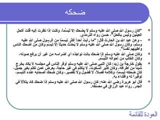 ‫ضحكه‬
‫أكحل‬ ‫ت‬َ  ‫قتل‬ُ‫ل‬ ‫إليه‬ ‫ت‬َ  ‫نظر‬ ‫إذا‬ ‫ت‬َ  ‫وكن‬ ، ‫ا‬ً،‫سًام‬ُّ‫م‬ ‫ب‬َ ‫ت‬َ  ‫إل‬ ‫يضحك‬ ‫ل‬ ‫وستلم‬ ‫عتليه‬ ‫ال‬ ‫صتلى‬ ‫ال‬ ‫رسول‬ ‫"كان‬
.‫الترمذي‬ ‫رواه‬ ‫حسن‬ ، "‫بأكحل‬ ‫وليس‬ ‫العينين‬
‫عتليه‬ ‫ال‬ ‫صتلى‬ ‫الرسول‬ ‫من‬ ‫ًاما‬ً، ‫تبس‬ ‫أكثر‬ ‫ا‬ً،‫أحد‬ ‫ت‬ُ‫ل‬ ‫رأي‬ ‫"ما‬ :‫قال‬ ‫الحارث‬ ‫بن‬ ‫ال‬ ‫عبد‬ ‫وعن‬ -
‫الناس‬ ‫أضحك‬ ‫من‬ِ‫ن‬ ‫وكان‬ ‫سم‬َّ‫م‬ ‫ب‬َ ‫ت‬ ‫إل‬ ‫ا‬ً،‫حديث‬ ‫دث‬ِّ‫ث‬‫ح‬َ  ‫ي‬ُ‫ل‬ ‫ل‬ ‫وستلم‬ ‫عتليه‬ ‫ال‬ ‫صتلى‬ ‫ال‬ ‫رسول‬ ‫وكان‬ ، ‫وستلم‬
."‫سا‬ً، ‫نسف‬َ  ‫بمهم‬َ ‫ي‬َ ‫وأط‬
، ‫صوته‬ ‫يرفع‬ ‫أن‬ ‫غير‬ ‫من‬ ‫أضراسه‬ ‫أي‬ ‫نواجذه‬ ‫بانت‬ ‫ضحك‬ ‫إذا‬ ‫وستلم‬ ‫عتليه‬ ‫ال‬ ‫صتلى‬ ‫وكان‬
.‫سم‬ُّ‫م‬ ‫ب‬َ ‫ت‬َّ‫م‬‫ال‬ ‫أحواله‬ ‫من‬ ‫الغالب‬ ‫وكان‬
‫يخرج‬ ‫يكاد‬ ‫ل‬ ‫مجتلسه‬ ‫في‬ ‫الناس‬ ‫أوقر‬ ‫وستلم‬ ‫عتليه‬ ‫ال‬ ‫صتلى‬ ‫النبي‬ ‫كان‬ :‫زيد‬ ‫بن‬ ‫خارجة‬ ‫يقول‬
، ‫جًاميل‬ ‫بغير‬ ‫تكتلم‬ ‫عًامن‬ ‫يعرض‬ ، ‫حاجة‬ ‫غير‬ ‫في‬ ‫يتكتلم‬ ‫ل‬ ، ‫السكوت‬ ‫كثير‬ ‫وكان‬ ، ‫أطرافه‬ ‫من‬ ‫ا‬ً،‫شيئ‬
، ‫التبسم‬ ‫عنده‬ ‫أصحابه‬ ‫ضحك‬ ‫وكان‬ ، ‫تقصير‬ ‫ول‬ ‫فضول‬ ‫ل‬ ، ‫ال‬ً، ‫فص‬ ‫وكالمه‬ ، ‫ًاما‬ً، ‫تبس‬ ‫ضحكه‬ ‫كان‬
.‫به‬ ‫ء‬ً، ‫واقتدا‬ ‫له‬ ‫ا‬ً،‫توقير‬
‫في‬ ‫يتلأل‬ ‫كاد‬ ‫ضحك‬ ‫إذا‬ ‫وستلم‬ ‫عتليه‬ ‫ال‬ ‫صتلى‬ ‫ال‬ ‫رسول‬ ‫كان‬ :‫عنه‬ ‫ال‬ ‫رضي‬ ‫هريرة‬ ‫أبو‬ ‫قال‬
.‫مصنسفه‬ ‫في‬ ‫الرزاق‬ ‫عبد‬ ‫رواه‬ .‫الجدر‬
 