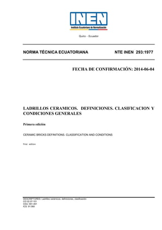 Quito - Ecuador
NORMA TÉCNICA ECUATORIANA NTE INEN 293:1977
FECHA DE CONFIRMACIÓN: 2014-06-04
LADRILLOS CERAMICOS. DEFINICIONES. CLASIFICACION Y
CONDICIONES GENERALES
Primera edición
CERAMIC BRICKS DEFINITIONS. CLASSIFICATION AND CONDITIONS
First edition
DESCRIPTORES: Ladrillos cerámicos, definiciones, clasificación
CO 02.07-101
CDU: 691.491
ICS: 91.060
 