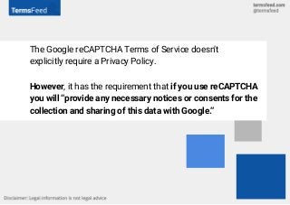 The Google reCAPTCHA Terms of Service doesn’t
explicitly require a Privacy Policy.
However, it has the requirement that if you use reCAPTCHA
you will “provide any necessary notices or consents for the
collection and sharing of this data with Google.”
 