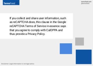 If you collect and share user information, such
as reCAPTCHA does, this clause in the Google
reCAPTCHA Terms of Service in essence says
that you agree to comply with CalOPPA and
thus provide a Privacy Policy.
 