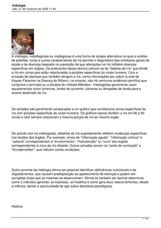 Iridologia
Sáb, 21 de Fevereiro de 2009 11:49
A iridologia, iridodiagnose ou irisdiagnose é uma forma de terapia alternativa na qual a análise
de padrões, cores e outras características da íris permite o diagnóstico das condições gerais de
saúde e de doenças baseada na suposição de que alterações na íris refletem doenças
específicas em órgãos. Os praticantes dessa técnica utilizam-se de "tabelas de íris" que divide
a íris em zonas que estão relacionadas a porções específicas do corpo humano. Com a
exceção de doenças que também atingem a íris, como intoxicações por cobre (o anel de
Kayser-Fleischer na Doença de Wilson), no entanto, não há nenhuma evidência científica que
comprove o princípio ou a eficácia do método.Métodos - Iridologistas geralmente usam
equipamentos como lanternas, lentes de aumento, câmeras ou lâmpadas de fenda para o
exame detalhado da íris.
Os achados são geralmente comparados a um gráfico que correlaciona zonas específicas da
íris com porções específicas do corpo humano. Os gráficos típicos dividem a íris em 80 a 90
zonas e nem sempre relacionam a mesma porção da íris ao mesmo órgão.
De acordo com os iridologistas, detalhes da íris supostamente refletem mudanças específicas
nos tecidos dos órgãos. Por exemplo, sinais de "inflamação aguda", "inflamação crônica" e
"catarral" corresponderiam a "envolvimento", "manutenção" ou "cura" dos órgãos
correspondentes à zona da íris afetada. Outros achados seriam os "anéis de contração" e
"klumpenzellen", que indicam outras condições.
Outra corrente da iridologia afirma ser possível identificar deficiências nutricionais e de
oligoelementos, que causam predisposição ao aparecimento de doenças e podem ser
corrigidas antes que as mesmas se desenvolvam. Afirma-se também ser factível determinar
como o indivíduo aprende, se expressa, se modifica e como gera seus relacionamentos, desde
a infância, dando a oportunidade de agir sobre distúrbios psicológicos.
História
1 / 15
 