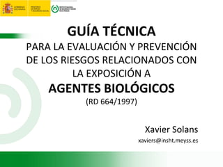 GUÍA TÉCNICA
PARA LA EVALUACIÓN Y PREVENCIÓN
DE LOS RIESGOS RELACIONADOS CON
LA EXPOSICIÓN A
AGENTES BIOLÓGICOS
(RD 664/1997)
Xavier Solans
xaviers@insht.meyss.es
 