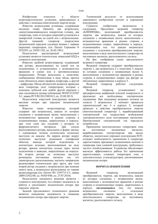 29300
2
Изобретение относится к области
ветроэнергетических установок, приводящихся в
действие с помощью кинетической энергии ветра.
Известна ветросиловая установка, содержащая
несущую опору (башню), два ветроколеса,
самоустанавливающуюся поворотную головку, два
генератора, один из которых (верхний) установлен в
поворотной головке на одной оси с ветроколесами.
Другой (нижний) генератор посредством
механической передачи соединен валами с первым
(верхним) генератором, (см. Патент Германии N
2932293, кл. F03D 1/02, оп. 26.02.1981)
Недостатком рассмотренной ветросиловой
установки является относительно невысокий КПД и
сложность конструкции.
Известен двойной ветрогенератор, содержащий
два ротора, расположенных на одной оси на
подшипниках и установленных с возможностью
вращения в одном или в противоположных
направлениях. Роторы выполнены с лопастями,
снабженными обтекателями в виде обода, причем
один обтекатель имеет профиль конфузора, а другой
- диффузора. Обода обтекателей являются приводом
вала генератора (или генераторов), которые с
помощью зубчатой или любой другой передачи с
ним соединяется (номер публикации W02013122507
А1, заявка PCT/RU2012/001012, оп. 22.08.2013).
Недостатком известной конструкции являются
высокие потери при передаче механической
энергии.
Известен также ветрогенератор, который
содержит два ветроколеса, каждое из которых
соединено с независимым валом, выполненным с
возможностью вращения в разные стороны в
подшипниковых опорах, закрепленных в корпусе,
при этом один вал соединён с ротором из
ферромагнитного материала. Два соосно
расположенных ротора, выполнены в форме дисков,
с одинаковым четным количеством полюсных
выступов на каждом. На первом роторе вокруг
полюсных выступов размещена однофазная
обмотка, выводы которой подключены к
контактным кольцам, расположенным на валу
ротора, причем контактные кольца через щетки
подключены к выводам, закреплённым на корпусе.
На втором роторе на полюсных выступах
размещены постоянные магниты так, что
диаметрально расположенные магниты направлены
разнополярно относительно друг друга, при этом
второй ротор соединен с ветроколесом при помощи
своего вала, а ветроколеса расположены по торцам
вегрогенератора (см. Патент RU 2395715 С1, заявка
2009112922/06, кл. F03D 9/00, оп. 27.07.2010).
Недостатком указанного решения является -
сложность конструкции, что снижает надежность ее
работы и увеличивает механические потери при
передаче энергии.
Задачей предлагаемого технического решения
является повышение надежности и снижение
механических потерь при передаче энергии.
Технический результат от использования
заявляемого изобретения состоит в упрощении
конструкции.
Сущность изобретения заключается в
следующем. Предложен ветровой генератор
«БЛИЗНЕЦЫ», включающий преобразователь
энергии, два ветроколеса, каждое из которых
соединено с независимым валом, выполненным с
возможностью вращения в разные стороны в
подшипниковых опорах, закреплённых в корпусе,
отличающийся тем, что каждое вегроколесо
соединено с отдельным преобразователем энергии,
выполненным в виде многополюсного генератора на
постоянных магнитах, расположенного на валу.
На фиг. изображена схема предлагаемого
ветрового генератора.
Ветровой генератор содержит преобразователи
энергии 1, два ветроколеса 2 с лопастями 3, каждое
из которых соединено с независимым валом 4,
выполненным с возможностью вращения в разные
стороны в подшипниковых опорах (на фигуре не
обозначены), закреплённых в корпусе 5.
Ветровой генератор работает следующим
образом.
Ветровой генератор устанавливают на
предварительно выбранной плоской поверхности и
производят все необходимые электрические
соединения. При попадании ветровых потоков на
лопасти 3 ветроколеса 2 начинает вращаться
горизонтальный вал 4 в корпусе 5, который
приводит в действие преобразователь энергии
(многополюсный генератор) 1, вырабатывающий
электрический ток посредством возбуждения
электромагнитного поля постоянными магнитами.
Производимый электрический ток передается
потребителю.
Применение многополюсных генераторов тока
на постоянных неодимовых магнитах,
вырабатывающих электроэнергию при малых
оборотах, значительно упрощает конструкцию ВЭУ,
отпадает необходимость применения в генераторе
дорогостоящих иридиевых подшипников качения и
генератора тока сложной конструкции, требующего
частого техобслуживания. Устройство обеспечивает
высокую эффективность работы без применения
дорогостоящих, сложных генераторов тока и
дополнительных узлов-редукторов увеличивающих
механические потери.
ФОРМУЛА ИЗОБРЕТЕНИЯ
Ветровой генератор, включающий
преобразователь энергии, два ветроколеса, каждое
из которых соединено с независимым валом,
выполненным с возможностью вращения в разные
стороны в подшипниковых опорах, закрепленных в
корпусе, отличающийся тем, что каждое
ветроколесо соединено с отдельным
преобразователем энергии, выполненным в виде
многополюсного генератора на постоянных
магнитах, расположенного на валу.
 