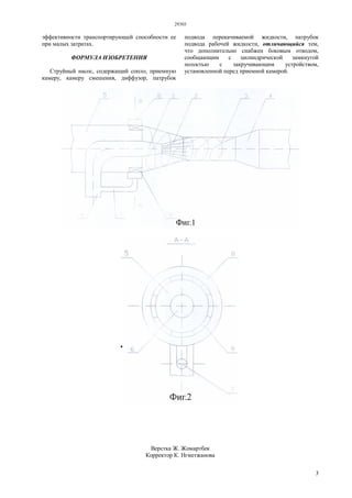 29303
3
эффективности транспортирующей способности ее
при малых затратах.
ФОРМУЛА ИЗОБРЕТЕНИЯ
Струйный насос, содержащий сопло, приемную
камеру, камеру смешения, диффузор, патрубок
подвода перекачиваемой жидкости, патрубок
подвода рабочей жидкости, отличающийся тем,
что дополнительно снабжен боковым отводом,
сообщающим с цилиндрической замкнутой
полостью с закручивающим устройством,
установленной перед приемной камерой.
Верстка Ж. Жомартбек
Корректор К. Нгметжанова
 