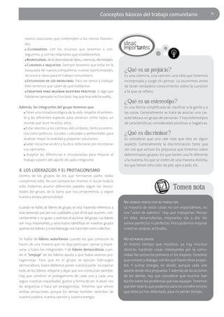 Conceptos básicos del trabajo comunitario                              11




    namos soluciones que contemplen a los menos favoreci-
    dos.
    ■ Cuidadosos. con los recursos que tenemos o con-

    seguimos, y con las relaciones que establecemos.
    ■ Respetuosos. de la diversidad de ideas, creencias, identidades.

    ■ Curiosos e inquietos. Siempre tenemos que estar en la

    búsqueda de nuevos compañeros, nuevas oportunidades,                ¿Qué es un prejuicio?
    recursos e ideas para el trabajo comunitario.                       Es una creencia, una opinión, una idea que tenemos
    ■ Estudiosos de los problemas. Para ser serios y trabajar           incorporada y surge sin pensar. La asumimos antes
    bien tenemos que saber de qué hablamos.                             de tener verdadero conocimiento sobre la cuestión
    ■ Creativos para mejorar nuestras prácticas. Si algo que            a la que se refiere.
    habíamos pensado no funcionó, hay que buscarle la vuelta…
                                                                        ¿Qué es un estereotipo?
Además, los integrantes del grupo tenemos que:                          Es una forma simplificada de clasificar a la gente y a
  ■ Tener una mirada ecológica de la vida: respetar el ambien-          las cosas. Generalmente se trata de asociar una car-
  te y las diferentes especies para construir, entre todos, un          acterística a un grupo de personas. Y hay estereotipos
  mundo que dure muchos años.                                           de características consideradas positivas o negativas.
  ■ Estar atentos a los cambios del contexto, tanto económi-

  cos como políticos, sociales, culturales o ambientales para           ¿Qué es discriminar?
  analizar mejor la realidad y proponer soluciones.                     Es considerar que uno vale más que otro en algún
  ■ Saber escuchar al otro y la otra; esforzarse por incorporar         aspecto. Generalmente la discriminación tiene que
  sus opiniones.                                                        ver con que actúan los prejuicios que tenemos sobre
  ■ Aceptar las diferencias e incorporarlas para mejorar el             determinados grupos: los que tienen una fe diferente
  trabajo a partir del aporte de cada integrante.                       a la nuestra, los que se visten de una manera distinta,
                                                                        los que tienen otro color de piel, ojos o pelo, etc.
4. LOS LIDERAZGOS Y EL PROTAGONISMO
Dentro de los grupos de los que formamos parte, todos
cumplimos roles. No son siempre los mismos ni duran toda la
vida. Podemos asumir diferentes papeles según las necesi-
dades del grupo, de la tarea que nos proponemos, y según
                                                                                                        Tomen nota
nuestra propia personalidad.
                                                                        No somos perfectos ni perfectas
Cuando se habla de líderes de grupo, se está haciendo referencia a      La mayoría de estas cosas no son espontáneas, no
esas personas que por sus cualidades y por el rol que asumen -con-      nos "salen de adentro". Hay que trabajarlas. Pensar
cientemente o no guían u orientan el accionar del grupo. Los líderes    en ellas, desarrollarlas, mejorarlas día a día. No
son muy importantes, y sería bueno identificar en nuestros grupos       somos perfectos ni perfectas. Pero podemos mejorar
quiénes los lideran, y si ese liderazgo nos hace bien como colectivo.   nuestras propias actitudes.

Se habla de líderes autoritarios cuando los que conducen lo             No estamos solos
hacen de una manera que no deja participar, opinar y expre-             Al mismo tiempo que nosotros, ya hay muchos
sarse a todos los integrantes. Y de líderes democráticos cuan-          otros/as haciendo cosas interesantes por la comu-
do el "empuje" de los líderes ayuda a que todos seamos pro-             nidad. No somos los primeros ni los mejores. Tenemos
tagonistas. Para que en el grupo se ejerzan liderazgos                  que conocer y dialogar con los que hacen otros proyec-
democráticos, todos debemos poner nuestra parte: no esperar             tos. Y sumar energía, no dividir, aunque cada uno
todo de los líderes, relajarse y dejar que nos conduzcan siempre.       aporte desde otra propuesta. Y además de las acciones
Hay que construir el protagonismo de cada uno y cada una,               de los demás, hay que considerar que muchos han
según nuestras inquietudes, gustos y forma de ser. A veces nos          escrito sobre los problemas que nos aquejan. Tenemos
da vergüenza o fiaca ser protagonistas. Tenemos que vencer              que leer todo lo que podamos para no cometer errores
ambas sensaciones, porque los demás también necesitan de                que otros ya han detectado, para no perder tiempo.
nuestra palabra, nuestra opinión y nuestra energía.
 