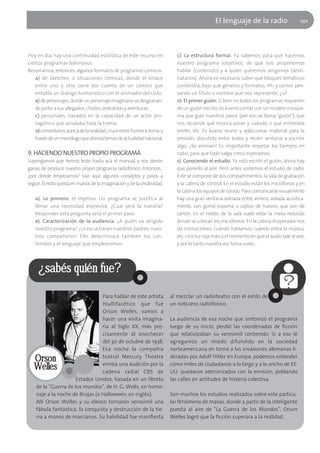 El lenguaje de la radio                   101




Hoy en día, hay una continuidad estilística de este recurso en              c). La estructura formal. Ya sabemos para qué hacemos
ciertos programas televisivos.                                              nuestro programa (objetivo), de qué nos proponemos
Resumamos, entonces, algunos formatos de programas cómicos:                 hablar (contenido) y a quién queremos dirigirnos (desti-
    a) de sketches, o situaciones cómicas, donde el enlace                  natarios). Ahora es necesario saber qué bloques temáticos
    entre uno y otro corre por cuenta de un cómico que                      contendrá, bajo qué géneros y formatos. Ah, y vamos pen-
    entabla un diálogo humorístico con el animador del ciclo;               sando un título o nombre que nos represente, ¿sí?
    b) de personajes, donde un personaje imaginario va desgranan-           d). El primer guión. Si bien no todos los programas requieren
    do junto a sus allegados, chistes, anécdotas y aventuras;               de un guión escrito, es bueno contar con un modelo o esque-
    c) personales, basados en la capacidad de un actor pro-                 ma que guíe nuestros pasos (por eso se llama "guión"), que
    tagónico que anudaba toda la trama;                                     nos recuerde qué música poner y cuándo, o qué entrevista
    d) comentarios acerca de la realidad, cruce entre humor e ironía a      emitir, etc. Es bueno reunir y seleccionar material para la
    través de un monólogo que aborda temas de actualidad nacional.          emisión, discutirlo entre todos y recién sentarse a escribir
                                                                            algo. ¿Se animan? Es importante respetar los tiempos en
9. HACIENDO NUESTRO PROPIO PROGRAMA                                         radio, para que todo salga como esperamos.
Supongamos que hemos leído hasta acá el manual, y nos dieron                e). Conociendo el estudio. Ya está escrito el guión, ahora hay
ganas de producir nuestro propio programa radiofónico. Entonces...          que ponerlo al aire. Pero antes visitemos el estudio de radio.
¿por dónde empezamos? Van aquí algunos consejitos y pasos a                 Este se compone de dos compartimentos: la sala de grabación
seguir. El resto queda en manos de la imaginación y de la creatividad.      y la cabina de control. En el estudio están los micrófonos y en
                                                                            la cabina los equipos de sonido. Para comunicarse visualmente
   a). Lo primero: el objetivo. Un programa se justifica al                 hay una gran ventana vidriada entre ambos, aislada acústica-
   llenar una necesidad expresiva. ¿Cual será la nuestra?                   mente, con goma espuma o cajitas de huevos, que son de
   Responder esta pregunta será el primer paso.                             cartón. En el medio de la sala suele estar la mesa redonda
   b). Caracterización de la audiencia. ¿A quién va dirigido                donde se colocan los micrófonos. En la cabina el operador nos
   nuestro programa? ¿Lo escucharán nuestros padres, nues-                  da instrucciones: cuándo hablamos, cuándo entra la música,
   tros compañeros? Ello determinará también los con-                       etc. Una luz roja marca el momento en que el audio sale al aire,
   tenidos y el lenguaje que emplearemos.                                   y por lo tanto nuestra voz toma vuelo...




     ¿sabés quién fue?

                                 Para hablar de este artista             al mezclar un radioteatro con el estilo de
                                 multifacético que fue                   un noticiero radiofónico.
                                 Orson Welles, vamos a
                                 hacer una visita imagina-               La audiencia de esa noche que sintonizó el programa
                                 ria al Siglo XX, más pre-               luego de su inicio, perdió las coordenadas de ficción
                                 cisamente al anochecer                  que relativizaban su verosímil contenido. Si a eso le
                                 del 30 de octubre de 1938.              agregamos un miedo difundido en la sociedad
                                 Esa noche la compañía                   norteamericana en torno a las invasiones alemanas li-
                                 teatral Mercury Theatre                 deradas por Adolf Hitler en Europa, podemos entender
   Orson                         emitía una audición por la              cómo miles de ciudadanos a lo largo y a lo ancho de EE.
   Welles                        cadena radial CBS de                    UU. quedaron aterrorizados con la emisión, poblando
                     Estados Unidos, basada en un libreto                las calles en actitudes de histeria colectiva.
    de la "Guerra de los mundos", de H. G. Wells, en home-
    naje a la noche de Brujas (o Halloween, en inglés).                  Son muchos los estudios realizados sobre este particu-
    Allí Orson Welles y su elenco tornaron verosímil una                 lar fenómeno de masas, donde a partir de la inteligente
    fábula fantástica: la conquista y destrucción de la tie-             puesta al aire de "La Guerra de los Mundos", Orson
    rra a manos de marcianos. Su habilidad fue manifiesta                Welles logró que la ficción superara a la realidad.
 