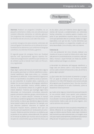 El lenguaje de la radio                      103




                                                                Practiquemos
                                                                            actividad 3


Objetivos: Producir un programa completo, no un             no los valora. ¿Será así? Podemos tomar algunos argu-
pequeño comentario o relato, sino una estructura que        mentos del manual y complementarlo con entrevistas
combiné diferentes elementos en distintos géneros.          hechas a docentes, o a nuestros padres o madres, com-
Son programas más complejos con más participantes.          parar lo que aprendemos nosotros ahora en la escuela
Se necesita más de una voz y con roles más claros.          con lo que aprendían ellos en su tiempo. Hablar con algún
                                                            especialista a ver qué nos dice. Y juntar elementos que
La primer consigna sirve para conectar contenidos del       nos permita presentar un programita completo con un
manual ligados a los derechos con la utilización en pro-    tema desarrollado. Cinco minutos, siete a lo máximo.
fundidad de los elementos que conforman el lenguaje
radiofónico, los distintos formatos y géneros.              Consigna b):
                                                            1. En una producción de cinco minutos, elaborar una
El segundo grupo de consignas tiene por finalidad           muestra en la que se cuente la historia de la radio. Aquí
ejercitar más rigurosamente algunos aspectos for-           vale pensar en una dramatización, un noticiero, radio-per-
males de la programación radiofónica que siempre son        iódico, musical, o aquel formato con todas las posibili-
de utilidad cuando se decide hacer radio con frecuen-       dades creativas que tengan a su alcance.
cia y regularidad.
                                                            2. Recuerden los elementos del lenguaje radiofónico, y
Consigna a):                                                luego cado uno piense cuatro o cinco temas musicales
Elegir algún capitulo del manual y tomarlo todo o alguna    con los cuales contaría la historia de su vida. ¿Se animan a
de sus partes para hacer un informe radiofónico (o docu-    grabar algún ejemplo?
mental radiofónico). Debe durar entre 5 y 7 minutos.
Recordemos la definición: "el documental se organiza en     3. ¿Qué suelen decir los locutores al presentar su progra-
torno a un eje temático: una polémica social, un persona-   ma? ¿Es igual la entrada en uno musical que en un
je, una costumbre. Se recopilan datos y opiniones y se      noticiero? ¿Y en AM y FM? Redacten cómo sería la entrada
añaden los recursos expresivos del lenguaje radiofónico     del programa que les gustaría hacer. Para eso escuchen
que ya hemos aprendido: música, sonidos, palabras y         antes varios ejemplos en la radio. Finalmente, ¿cómo se
silencios. El documental unitario es un género de gran      despedirían hasta la próxima?
interés didáctico". Tenemos que investigar algún tema
relacionado con Comunicación comunitaria, educación         4. ¿Cuales serían algunos mecanismos para participación
popular, periodismo, derechos, grupos, comunicación, etc.   en una emisión radial? Como oyente, como productor,
Uno de esos a nuestra elección. Tomemos el manual           como promotor, como locutor, como guionista, como
como base y si podemos agreguemos más información de        musicalizador. Conversen grupalmente qué habilidades y
otras fuentes. La idea es que abordemos alguno de estos     conocimientos implica cada uno de estos lugares. ¿Con
temas desde la óptica de los derechos. Por ejemplo ¿con     cual te sentirías más cómodo?
qué derechos podemos relacionar el capítulo de
Educación Popular? Bueno, podemos decir que con             5. Ejercicios de vocalización: toma una poesía e interprétala con
muchos, pero principalmente con la educación y la comu-     distinta inflexiones de voz (enojado, enamorado, serio, etc.).
nicación. Desde esa premisa tomemos un problema que         Luego con distinto volumen (fuerte, medio, bajo). Controla en
se plantea en ese capítulo y desarrollemoslo. Por ejemplo   todo momento que estés respirando bien y no te agites. usa la
en el manual se plantea que muchas veces la escuela no      nariz para inspirar profundamente y el abdomen para reservar
recupera los conocimientos que ya tienen los chicos, que    el flujo de aire. Ten paciencia ¡es cuestión de práctica!.
 