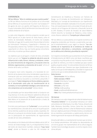 El lenguaje de la radio                   105




EXPERIENCIA                                                       Sensibilización de Diabéticos y Personas con Factores de
FM San Alfonso: "Mirar la realidad que pasa nuestro pueblo"       Riesgo. Las III Jornadas de Sensibilización con Sobrepeso y
La FM San Alfonso funciona en los predios de la Comunidad         Obesidad y la I Jornada de Sensibilización con Hipertensión
de San Alfonso, en la provincia de Tucumán. Fue fundada el 1º     Arterial, todas actividades realizadas en la Escuela Justiniano
de agosto de 2001 con aportes del Programa de Atención a          Frías con la participación de la comunidad. A través de la arti-
Grupos Vulnerables (PAGV) del Ministerio de Desarrollo Social     culación con el Programa de Extensión y Desarrollo Social de
y Medio Ambiente de la Nación.                                    la UNT (Puedes), el Centro de Estudios de Salud Materno
                                                                  infantil (Cesmit), la Sociedad de Pediatría y otras institu-
La radio está integrada a distintos proyectos sociales que el     ciones, llevaron adelante la "Campaña por la Buena Leche".
PAGV ejecutó en el plan barrial de Yerba Buena, como el
Centro de Actividades Múltiples, el Centro de Cuidados            FM San Alfonso se autosustenta con el aporte económico de
Infantiles, el Lugar de Encuentro de la Tercera Edad, el Centro   programas producidos por terceros y auspiciantes que apo-
de Estimulación Temprana y Capacitación a Personas con            yan el emprendimiento y que, según su director, "son con-
Discapacidad y Jóvenes hoy. También se ofrece apoyo escolar,      scientes de la importancia de la existencia de medios de
capacitación en oficios, hay una huerta granja comunitaria,       comunicación alternativos y comunitarios, contribuyendo
entre otras iniciativas que llevan adelante.                      con la defensa de la libertad y pluralidad de expresión".

Los objetivos que se persiguen a través de estas actividades      Con respecto a los desafíos que se presentan en el camino para
tienen que ver con "mejorar la calidad de vida de la zona de      el fortalecimiento de FARCO como red, Bazán manifiesta que
influencia de la radio, formar, informar y entretener, sirvien-   una práctica muy frecuente es la de "mirarnos mucho el ombli-
do como herramienta de integración y vinculación entre las        go desde las internas y no mirar la realidad que pasa nuestro
distintas organizaciones y estamentos de la zona", afirma el      pueblo y la gente común". En este sentido el director de FM San
director de la radio, Luis Bazán.                                 Alfonso sostiene que "tenemos que seguir fortaleciendo a las
                                                                  radios con las que se está trabajando y consolidar los espacios de
El proyecto nació como respuesta a la necesidad de con-           construcción que se vienen fortaleciendo hace tiempo".
tención de los jóvenes de la zona, brindándoles capacitación y    Datos técnicos
motivación para ser comunicadores sociales y líderes de su            - Denominación: FM San Alfonso
propia circunstancia, buscando su crecimiento y desarrollo. Y         - Radio asociada a FARCO
para lograrlo "todos trabajamos en forma solidaria y ejercien-        - Ciudad: Yerba Buena-Tucumán
do el voluntariado como pilar de transformación de la                 - Frecuencia: 103.9 MHz
sociedad y la incorruptibilidad ideológica como base de nue-          - Dirección: La Paz 1260
stro compromiso con la comunidad", destaca Bazán.                     - Tel/Fax: (0381) 4252604
                                                                      - Email: sanalfonsofm@hotmail.com
Las actividades que han desarrollado desde su fundación son           - Web: http://www.yerbabuenavirtual.com.ar
muy diversas. En el año 2001 llevaron adelante la difusión de
las actividades propuestas por "El Conin", apoyando al doctor     FM Libertad
Abel Albino en la prevención de la desnutrición a través de       FM Libertad es una radio integrante de la Red de Radioemisoras
charlas de sensibilización.                                       "Frecuencia Solidaria". En la actualidad interactúa con radios
                                                                  comunitarias de Yerba Buena, Cruz Alta, Trancas, Amaicha del
En el año 2002 participaron de "La Barriada", un encuentro de     Valle, Monteros, Ranchillos, Simoca, Santa Ana, San Andrés,
las manifestaciones culturales de la zona con la participación    Colalao del Valle y Acheral. La Red de Radioemisoras Solidarias
de las distintas academias de danzas (árabes, españolas, fol-     tiene por objetivos promover el fortalecimiento y consolidación
klóricas) y la actuación de artistas locales, contando además     de sus miembros, aumentando su capital social y técnico me-
con la participación de representantes de organizaciones          diante la generación de espacios de trabajo participativo.
sociales de San José y alrededores.
                                                                  Amaicha del Valle es un asentamiento humano que se remon-
Articulando con la Cátedra de Enfermería Médica de la UNT, el     ta al tiempo precolombino. Allí habitan los descendientes de
Servicio de Endocrinología Sala II y el Departamento Clínico      uno de los grupos más representativos de la cultura diaguita.
del Centro de Salud Zenón Santillán, realizaron "Expo Salud       También tiene el privilegio de poseer uno de los mejores micro-
2004", donde se llevaron a cabo las VIII Jornadas de              climas del país.
 