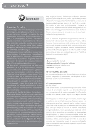 106        capítulo 7

                                                               Hoy, su población está formada por artesanos, tejedores,
                                  Tomen nota                   pequeños productores de vinos pateros, aguardiente y mistela,
                                                               alfajores, turrones y quesillos. Pero también es un reservorio de
                                                               expresiones culturales que se ponen de manifiesto en sus can-
                                                               tos, música, y sobre todo en la tradicional Fiesta de la
      Las redes de radios                                      Pachamama, agradecimiento a la Madre Tierra y pedido de fer-
      Con el tiempo, por el peso del trabajo y su inserción    tilidad para cultivos y ganados. Se celebra dos veces al año: en
      entre la gente, las radios comunitarias fueron cre-      Febrero, coincidiendo con el carnaval, tiempo de cosecha y el 1
      ciendo mucho, en cantidad y en calidad. Por eso          de Agosto, tiempo de siembra.
      comenzaron a constituir articulaciones entre sí.
      FARCO, el Foro Argentino de Radios Comunitarias,         Con la intención de preservar el patrimonio cultural, la
      se creó, por un lado para que las emisoras intercam-     Secretaría de Extensión de la UNT, mediante el Puedes, y el Ente
      bien contenidos producidos por ellas o información       Tucumán Turismo registraron el CD Amaicha canta al Mundo,
      en general, y por otro para sumar fuerza y pelear        un disco que pretende revalorizar frente al mundo todo el canto
      entre todas por una Ley de radiodifusión nueva que       de copleras y copleras amaicheñas, con todo el sentimiento del
      las contemple. www.farco.org.ar                          pueblo vallisto. Este CD se grabó en los estudios de FM Libertad,
      En la actualidad Frecuencia Solidaria tiene por obje-    de Amaicha del Valle, con producción general del PUEDES de
      tivos: Promover el fortalecimiento y consolidación       Extensión Universitaria del la UNT.
      Red de Radioemisoras Solidarias, aumentando el
      capital social y técnico de sus integrantes mediante     Datos técnicos
      generación de espacios de trabajo participativo.         - Denominación: FM Libertad
      http://frecuenciasolidaria.wordpress.com/                - Radio asociada a Red Frecuencias Solidarias
      La Asociación Latinoamericana de Educación               - Ciudad: Amaicha del Valle-Tucumán
      Radiofónica, ALER, es una Asociación Civil, constitui-   - Frecuencia: 102.5 MHz
      da por instituciones de América Latina y El Caribe
      que hace comunicación radiofónica educativa.             11. TEXTOS PARA DISCUTIR
      Según su propia definición, trabaja junto a otros        Les proponemos leer y discutir algunos fragmentos de textos
      actores sociales por la democratización de las           con sus compañeros y coordinadores, con el objetivo de prob-
      comunicaciones, el desarrollo humano sostenible y        lematizar la comunicación radiofónica.
      la construcción de sociedades con mayor justicia,
      mayor equidad y mayor democracia. ALER cuenta            ¿El huevo o la gallina?
      con cerca de 100 afiliadas distribuidas en el conti-     por Ana Atorresi
      nente y tiene una historia de treinta años de traba-     Todo parece sencillo: la creciente tecnologización de los medios
      jo. www.aler.org                                         masivos de comunicación responde a una demanda relacionada
      La Asociación Mundial de Radios Comunitarias y           con el actual desarrollo de nuestras sociedades. Simplificando: los
      Ciudadanas AMARC, se define como movimiento              medios crecen, avanzan y le dan a la gente lo que la gente necesita.
      ciudadano, político y comunicacional que trabaja en
      red en los cinco continentes. Está conformada por        Sin embargo con un mínimo de rigor en el análisis, podemos llegar
      experiencias de comunicación radiofónica indepen-        a cuestionar este confortable esquema. ¿No ocurre, quizás, a la
      dientes, creadas para democratizar la palabra y en       inversa, que la gente llega a querer lo que los medios le ofrecen?
      consecuencia la sociedad. Contribuye al protagonis-      ¿No ocurre, quizás, al menos, que los diferentes usos que la gente
      mo de actores y actoras de la sociedad civil en torno    hace con lo que ofrecen se traducen en intereses ampliamente
      de una sociedad más justa. AMARC cuenta en todo          divergentes? Es decir: ¿no será que cada grupo social, cada individ-
      el mundo con más 3.000 asociados(as), entre ellos        uo dentro de ese grupo, tiene sus necesidades particulares y trata
      periodistas, comunicadores(as), radios comuni-           de satisfacerlas a su manera? Porque es imposible afirmar que
      tarias y ciudadanas y centros de comunicación (for-      quien llama a Luisa Delfino, mejor dicho, al contestador automáti-
      mación, producción e investigación). En América          co de Luisa Delfino, para monologar 10 minutos (1) acerca de la
      Latina y Caribe son más de 400 asociadas activas.        depresión que le causa estar pasado de peso, no manifiesta los
      www.amarc.org                                            mismos intereses que quien denuncia un caso de corrupción suce-
                                                               dido en su comunidad... (2)
 