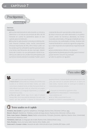 108           capítulo 7

      Practiquemos
                   actividad 4

      Objetivos:
      Consignas:
         a) Escuchar atentamente la radio durante un minuto y              material de discusión que precede a estos ejercicios.
         determinar si se trata de una emisora de AM o de FM               c) Ubicar emisoras que estén destinadas a ún público
         tomando en cuenta los parámetros dados en este                    juvenil, anotar las temáticas abordadas, los temas
         capítulo para tal distinción.                                     musicales presentados, el lenguaje empleado por los y
         b) Escuchar la radio durante 15 minutos en distintos blo-         las locutoras y las publicidades emitidas. Analizar este
         ques horarios (mañana, tarde, noche) sintonizando                 material teniendo en cuenta las siguientes preguntas:
         emisoras importantes de AM y FM e indicar cuáles son              ■ ¿La radio responde a las expectativas mayoritarias del

         los canales que han utilizado los oyentes para participar,        grupo?
         y los temas más frecuentes de esos mensajes. Debatir              ■ ¿Qué problemáticas afectan a los jóvenes?

         acerca de si existe o no una participación real de la au-         ■ ¿Qué sueñan los jóvenes para el mundo y para sí mismos?

         diencia, de cuales son los canales más participativos y de        ■ ¿Qué necesita consumir la juventud?

         qué temas necesita abordar la sociedad. Pueden usar el            ■ ¿Todos los jóvenes son iguales?




                                                                                                              Para saber

                Les sugerimos que vean las películas:                      quienes la hacen. Contada desde la perspectiva de un niño
          ■   "Radio favela" (Uma onda no ar, Brasil, 2002) El film está   judío, que vive con su peculiar familia en un barrio de
         basado en la historia real de Radio Favela, una radio             clase media, muestra cómo se construye la realidad a
         comunitaria creada en los 80, en Belo Horizonte, Brasil. La       través de las emisiones radiales.
         radio obtuvo tuvo gran éxito en virtud de una progra-
         mación valiente y un lenguaje espontáneo, y su alcance                    Busquen en Internet los siguientes sitios:
         trascendió las ondas.                                                 ■   RADIALISTAS APASIONADAS Y APASIONADOS
          ■   "Días de radio" (Radio days, EE.UU, 1987) El director        www.radialistas.net
         Woody Allen filmó esta película dedicada a la radio, a los        ■   FM LA TRIBU www.fmlatribu.com
         sueños que ella permite, a quienes la escuchan y a                ■   RADIO LA COLIFATA www.lacolifata.org




                Textos usados en el capítulo
      Atorresi, Ana (comp) Los géneros radiofónicos. Antología. Buenos Aires, Ediciones Colihue, 1995.
      Bosseti, Oscar E. Radiofonías. Palabras y sonidos de largo alcance. Buenos Aires, Ediciones Colihue, 2003.
      Dido, Juan Carlos y Barberis, Sergio. Radios universitarias. Principios, funciones, objetivos. Buenos Aires, Universidad
      Nacional de la Matanza, 2006
      Fernández, José Luis. Los lenguajes de la radio. Buenos Aires, Editorial Atuel, 2004.
      Haye, Ricardo. Hacia una nueva radio. Buenos Aires, Paidós, 2001.
      Sanguinetti, Susana y otros. Vocación de radio. Antes de salir al aire. Córdoba, BR Copias, 2006.
 