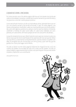 A modo de cierre... por ahora   109




A MODO DE CIERRE…POR AHORA

En cierto sentido, esta es la última página del manual. Pero desde otro punto de
vista, es el verdadero comienzo: cuando terminamos de leer lo que otro escribió y
nos ponemos a escribir nuestra propia práctica.

Como decía Paulo Freire en una de sus maravillosas obras, aprender tiene que ver
con una manera de leer y de escribir el mundo. Y aquí, en estas páginas, nos
hemos esforzado por mostrarles cuáles son nuestras lecturas y escrituras preferi-
das, pero solo algunas y provisorias, porque creemos que las estamos recreando,
volviendo a inventar en cada nuevo taller, en cada nueva mateada con com-
pañeros, en cada charla, seminario, proyección de cine, encuentro de debate…

Lo que les proponemos es que relean todas las veces que sea necesario cada una
de las cosas que les hemos planteado en los capítulos del manual, que las relean
con ojo crítico, y como dijimos en la presentación, que las analicen, se peleen con
ellas, se amiguen otra vez, las discutan con otros y otras, y que usen las que les
gusten, les sirvan y los hagan sentir felices.

Ha sido un placer escribir estas páginas tratando de imaginarnos las caras, los
sueños, los pueblos, las escuelas de cada uno y cada una de ustedes. Ha sido un
arduo trabajo, y seguramente hay muchas cosas para mejorar. Así que esto recién
empieza. ¡Esperamos sus comentarios!

abrojos@hotmail.com
 