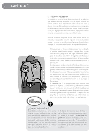 12   capítulo 1

                                          5. TENER UN PROYECTO
                                          Un proyecto es un conjunto de ideas, voluntades de un colectivo,
                                          que pretende resolver problemas o hacer alguna actividad en
                                          común. Se trata de la presentación ordenada de esas ideas y
                                          deseos. Como ya dijimos, los conjuntos de personas son grupos
                                          en la medida que compartan objetivos, tiempo, espacio y proyec-
                                          tos. Y para el grupo de trabajo comunitario, agregamos que son
                                          personas con deseos de cambiar una realidad injusta.

                                          Aunque no existe ninguna receta sobre cómo armar un
                                          proyecto, sí es posible resumir algunos pasos que pueden
                                          ayudar a caminar en sentido exitoso hacia nuestros objetivos.
                                          El proyecto, entonces, debe cumplir las siguientes 4 etapas:

                                             1- Diagnóstico: es el momento de conocer bien en detalle
                                             la realidad sobre la que vamos a trabajar. Esto incluye
                                             características geográficas del lugar, elementos princi-
                                             pales de la cultura, costumbres de la gente, actividades que
                                             desarrollan, problemas principales, historia de la comunidad,
                                             relación con el Estado, presencia de instituciones públicas o
                                             privadas, etc.
                                             En esta etapa es fundamental identificar los problemas y sus
                                             causas; también pensar posibles soluciones e identificar otra
                                             gente o instituciones que estén trabajando sobre esa prob-
                                             lemática, para no duplicar el trabajo y para saber si contamos
                                             con alguien más. Hay que investigar sobre el problema en
                                             libros, medios de comunicación, preguntando a gente que
                                             vive en el lugar, buscando información en el Municipio o
                                             Comuna, etc.
                                             2- Planificación: Es el armado de los pasos a seguir para
                                             alcanzar los objetivos. Durante el trabajo, esta planificación se
                                             puede ir cambiando, pero conviene tenerla formulada antes
                                             de comenzar. Todos los integrantes del grupo deben conocer
                                             tanto el diagnóstico como la planificación. En el paso final del
                                             proyecto, la evaluación, tendremos que volver sobre los
                                             planes para ver qué fue lo más exitoso y en qué fallamos.




              ¿Qué es sistematizar?
              Cuando desarrollamos una tarea comu-        A la tarea de retomar esos textos, y
              nitaria, siempre es bueno que escriba-      sacar algunas conclusiones sobre nues-
              mos textos sobre la experiencia. Pueden     tra tarea se lo llama "sistematizar la
              ser nuestras sensaciones, el relato de lo   práctica". Existen métodos para eso,
              que pasó, testimonios de las personas       que podemos aprender. Pero por ahora
              involucradas, etc. Lo que escribimos        lo importante es que registremos las
              sirve para después evaluar la tarea, y      actividades y las sensaciones que nos
              para comunicarla a otros/as.                quedaron.
 