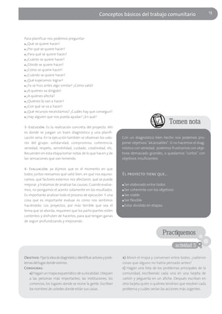 13
                                                        Conceptos básicos del trabajo comunitario



Para planificar nos podemos preguntar:
■ ¿Qué se quiere hacer?

■ ¿Por qué se quiere hacer?

■ ¿Para qué se quiere hacer?

■ ¿Cuánto se quiere hacer?

■ ¿Dónde se quiere hacer?

■ ¿Cómo se quiere hacer?

■ ¿Cuándo se quiere hacer?

■ ¿Qué esperamos lograr?

■ ¿Ya se hizo antes algo similar? ¿Cómo salió?

■ ¿A quiénes va dirigido?

■ ¿A quiénes afecta?

■ ¿Quiénes lo van a hacer?

■ ¿Con qué se va a hacer?

■ ¿Qué recursos necesitamos? ¿Cuáles hay que conseguir?

■ ¿Hay alguien que nos pueda ayudar? ¿En qué?


                                                                                                    Tomen nota
3- Ejecución: Es la realización concreta del proyecto. Ahí
es donde se juegan un buen diagnóstico y una planifi-
cación seria. En la ejecución también se observan los valo-           Con un diagnóstico bien hecho nos podemos pro-
res del grupo: solidaridad, compromiso, coherencia,                   poner objetivos "alcanzables". Si no hacemos el diag-
seriedad, respeto, sensibilidad, cuidado, creatividad, etc.           nóstico con seriedad, podemos frustrarnos con obje-
Recuerden en esta etapa tomar notas de lo que hacen y de              tivos demasiado grandes, o quedarnos "cortos" con
las sensaciones que van teniendo.                                     objetivos insuficientes.

4- Evaluación: ya dijimos que es el momento en que
todos juntos revisamos qué salió bien, en qué nos equivo-             El proyecto tiene que…
camos, qué factores externos nos afectaron, qué se puede
mejorar, y tratamos de analizar las causas. Cuando evalue-            ■ Ser elaborado entre todos
mos, no pongamos el acento solamente en los resultados.               ■ Ser coherente con los objetivos

Es importante analizar todo el proceso de ejecución. Y una            ■ Ser viable

cosa que es importante evaluar es cómo nos sentimos                   ■ Ser flexible

haciéndolo. Los proyectos, por más terrible que sea el                ■ Estar dividido en etapas.

tema que se aborda, requieren que los participantes estén
contentos y disfruten de hacerlos, para que tengan ganas
de seguir profundizando y mejorando.


                                                                                                Practiquemos
                                                                                                          actividad 3

Objetivo: Fijar la idea de diagnóstico. Identificar actores y prob-   b) Miren el mapa y conversen entre todos: ¿salieron
lemas del lugar donde vivimos.                                        cosas que alguno no había pensado antes?
Consignas:                                                            c) Hagan una lista de los problemas principales de la
   a) Hagan un mapa esquemático de su localidad. Ubiquen              comunidad, escribiendo cada una en una tarjeta de
   a las personas más importantes, las instituciones, los             cartón y péguenla en un afiche. Después escriban en
   comercios, los lugares donde se reúne la gente. Escriban           otra tarjeta quién o quiénes tendrían que resolver cada
   los nombres de ustedes donde están sus casas.                      problema y cuáles serían las acciones más urgentes.
 