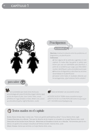 14
           capítulo 1




                                                                        Practiquemos
                                                                               actividad 4
                                                                        Objetivo: Analizar la relación entre los problemas, el
                                                                        diagnóstico y la planificación
                                                                        Consignas
                                                                           a) Vean alguna de las películas sugeridas en este
                                                                           capítulo. En todas ellas hay gente (o pollos) que
                                                                           tienen que usar sus habilidades para planificar, a
                                                                           partir de un problema que surge y que ellos deben
                                                                           resolver. Identifiquen cuál es el problema principal.
                                                                           b) Resuman el diagnóstico y describan las acciones
                                                                           desarrolladas en la planificación
                                                                           c) Evalúen entre todos el resultado obtenido por
                                                                           los protagonistas. ¿Qué hubieran hecho ustedes?

         para saber


          Les sugerimos que vean estas películas:                        Vean en Internet los siguientes sitios:
     ■ La estrategia del caracol (Colombia, Sergio Cabrera, 1993)
     ■ Lista de espera (Cuba, Juan Carlos Tabio, 2000)              ■ CENTRO NUEVA TIERRA www.nuevatierra.org.ar
     ■ Pollitos en Fuga (Estados Unidos, Meter Lord, 2000)          ■ INSTITUTO DE CULTURA POPULAR www.incupo.org.ar
     ■ La bicicleta (España, Sigfrid Monleón, 2006)                 ■ FE Y ALEGRÍA www.feyalegria.org




            Textos usados en el capítulo
     Burin, David, Istvan, Karl y Levin, Luis. “Hacia una gestión participativa y eficaz”. Ciccus, Buenos Aires, 1996
     Consejo Nacional de la Mujer. "Para que los derechos de las mujeres no se queden en un papel",Buenos Aires, 2006
     Dirección de Educación Social Popular - Ministerio de Desarrollo Social de la Nación. "Herramientas para la inci-
     dencia. Un aporte a los Consejos Consultivos de Políticas Sociales", Buenos Aires, 2006
     Minzi, Viviana. Vamos que venimos. La Crujía, Buenos Aires, 2004
 