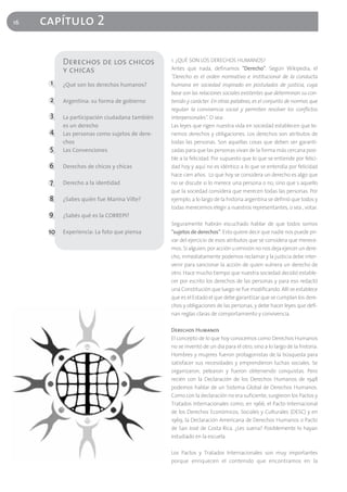 16   capítulo 2

           Derechos de los chicos               1. ¿QUÉ SON LOS DERECHOS HUMANOS?
           y chicas                             Antes que nada, definamos "Derecho". Según Wikipedia, el
                                                "Derecho es el orden normativo e institucional de la conducta
      1    ¿Qué son los derechos humanos?       humana en sociedad inspirado en postulados de justicia, cuya
                                                base son las relaciones sociales existentes que determinan su con-
      2    Argentina: su forma de gobierno      tenido y carácter. En otras palabras, es el conjunto de normas que
                                                regulan la convivencia social y permiten resolver los conflictos
      3    La participación ciudadana también   interpersonales". O sea:
           es un derecho                        Las leyes que rigen nuestra vida en sociedad establecen que te-
      4    Las personas como sujetos de dere-   nemos derechos y obligaciones. Los derechos son atributos de
           chos                                 todas las personas. Son aquellas cosas que deben ser garanti-
      5    Las Convenciones                     zadas para que las personas vivan de la forma más cercana posi-
                                                ble a la felicidad. Por supuesto que lo que se entiende por felici-
      6    Derechos de chicos y chicas          dad hoy y aquí no es idéntico a lo que se entendía por felicidad
                                                hace cien años. Lo que hoy se considera un derecho es algo que
      7    Derecho a la identidad               no se discute si lo merece una persona o no, sino que s aquello
                                                que la sociedad considera que merecen todas las personas. Por
      8    ¿Sabes quién fue Marina Vilte?       ejemplo, a lo largo de la historia argentina se definió que todos y
                                                todas merecemos elegir a nuestros representantes, o sea , votar.
      9    ¿Sabés qué es la CORREPI?
                                                Seguramente habrán escuchado hablar de que todos somos
      10   Experiencia: La foto que piensa      "sujetos de derechos". Esto quiere decir que nadie nos puede pri-
                                                var del ejercicio de esos atributos que se considera que merece-
                                                mos. Si alguien, por acción u omisión no nos deja ejercer un dere-
                                                cho, inmediatamente podemos reclamar y la justicia debe inter-
                                                venir para sancionar la acción de quien vulnera un derecho de
                                                otro. Hace mucho tiempo que nuestra sociedad decidió estable-
                                                cer por escrito los derechos de las personas y para eso redactó
                                                una Constitución que luego se fue modificando. Allí se establece
                                                que es el Estado el que debe garantizar que se cumplan los dere-
                                                chos y obligaciones de las personas, y debe hacer leyes que defi-
                                                nan reglas claras de comportamiento y convivencia.

                                                Derechos Humanos
                                                El concepto de lo que hoy conocemos como Derechos Humanos
                                                no se inventó de un día para el otro, sino a lo largo de la historia.
                                                Hombres y mujeres fueron protagonistas de la búsqueda para
                                                satisfacer sus necesidades y emprendieron luchas sociales. Se
                                                organizaron, pelearon y fueron obteniendo conquistas. Pero
                                                recién con la Declaración de los Derechos Humanos de 1948
                                                podemos hablar de un Sistema Global de Derechos Humanos.
                                                Como con la declaración no era suficiente, surgieron los Pactos y
                                                Tratados Internacionales como, en 1966, el Pacto Internacional
                                                de los Derechos Económicos, Sociales y Culturales (DESC) y en
                                                1969, la Declaración Americana de Derechos Humanos o Pacto
                                                de San José de Costa Rica. ¿Les suena? Posiblemente lo hayan
                                                estudiado en la escuela.

                                                Los Pactos y Tratados Internacionales son muy importantes
                                                porque enriquecen el contenido que encontramos en la
 