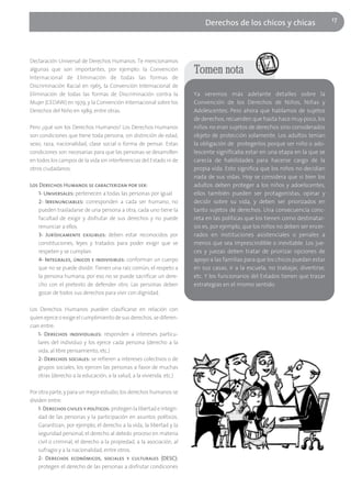 17
                                                                           Derechos de los chicos y chicas



Declaración Universal de Derechos Humanos. Te mencionamos
algunas que son importantes, por ejemplo: la Convención                Tomen nota
Internacional de Eliminación de todas las formas de
Discriminación Racial en 1965, la Convención Internacional de
Eliminación de todas las formas de Discriminación contra la            Ya veremos más adelante detalles sobre la
Mujer (CEDAW) en 1979, y la Convención Internacional sobre los         Convención de los Derechos de Niños, Niñas y
Derechos del Niño en 1989, entre otras.                                Adolescentes. Pero ahora que hablamos de sujetos
                                                                       de derechos, recuerden que hasta hace muy poco, los
Pero ¿qué son los Derechos Humanos? Los Derechos Humanos               niños no eran sujetos de derechos sino considerados
son condiciones que tiene toda persona, sin distinción de edad,        objeto de protección solamente. Los adultos tenían
sexo, raza, nacionalidad, clase social o forma de pensar. Estas        la obligación de protegerlos porque ser niño o ado-
condiciones son necesarias para que las personas se desarrollen        lescente significaba estar en una etapa en la que se
en todos los campos de la vida sin interferencias del Estado ni de     carecía de habilidades para hacerse cargo de la
otros ciudadanos.                                                      propia vida. Esto significa que los niños no decidían
                                                                       nada de sus vidas. Hoy se considera que si bien los
Los Derechos Humanos se caracterizan por ser:                          adultos deben proteger a los niños y adoelscentes,
   1- Universales: pertenecen a todas las personas por igual.          ellos también pueden ser protagonistas, opinar y
   2- Irrenunciables: corresponden a cada ser humano, no               decidir sobre su vida, y deben ser priorizados en
   pueden trasladarse de una persona a otra, cada uno tiene la         tanto sujetos de derechos. Una consecuencia conc-
   facultad de exigir y disfrutar de sus derechos y no puede           reta en las políticas que los tienen como destinatar-
   renunciar a ellos.                                                  ios es, por ejemplo, que los niños no deben ser encer-
   3- Jurídicamente exigibles: deben estar reconocidos por             rados en instituciones asistenciales o penales a
   constituciones, leyes y tratados para poder exigir que se           menos que sea imprescindible o inevitable. Los jue-
   respeten y se cumplan.                                              ces y juezas deben tratar de priorizar opciones de
   4- Integrales, únicos e indivisibles: conforman un cuerpo           apoyo a las familias para que los chicos puedan estar
   que no se puede dividir. Tienen una raíz común, el respeto a        en sus casas, ir a la escuela, no trabajar, divertirse,
   la persona humana, por eso no se puede sacrificar un dere-          etc. Y los funcionarios del Estados tienen que trazar
   cho con el pretexto de defender otro. Las personas deben            estrategias en el mismo sentido.
   gozar de todos sus derechos para vivir con dignidad.

Los Derechos Humanos pueden clasificarse en relación con
quien ejerce o exige el cumplimiento de sus derechos, se diferen-
cian entre:
    1- Derechos individuales: responden a intereses particu-
    lares del individuo y los ejerce cada persona (derecho a la
    vida, al libre pensamiento, etc.)
    2- Derechos sociales: se refieren a intereses colectivos o de
    grupos sociales, los ejercen las personas a favor de muchas
    otras (derecho a la educación, a la salud, a la vivienda, etc.)

Por otra parte, y para un mejor estudio, los derechos humanos se
dividen entre:
    1- Derechos civiles y políticos: protegen la libertad e integri-
    dad de las personas y la participación en asuntos políticos.
    Garantizan, por ejemplo, el derecho a la vida, la libertad y la
    seguridad personal, el derecho al debido proceso en materia
    civil o criminal, el derecho a la propiedad, a la asociación, al
    sufragio y a la nacionalidad, entre otros.
    2- Derechos económicos, sociales y culturales (DESC):
    protegen el derecho de las personas a disfrutar condiciones
 