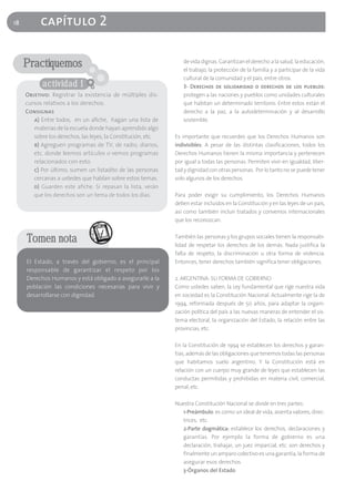 18         capítulo 2

     Practiquemos                                                 de vida dignas. Garantizan el derecho a la salud, la educación,
                                                                  el trabajo, la protección de la familia y a participar de la vida
                                                                  cultural de la comunidad y el país, entre otros.
            actividad 1                                           3- Derechos de solidaridad o derechos de los pueblos:
     Objetivo: Registrar la existencia de múltiples dis-          protegen a las naciones y pueblos como unidades culturales
     cursos relativos a los derechos.                             que habitan un determinado territorio. Entre estos están el
     Consignas                                                    derecho a la paz, a la autodeterminación y al desarrollo
        a) Entre todos, en un afiche, hagan una lista de          sostenible.
        materias de la escuela donde hayan aprendido algo
        sobre los derechos, las leyes, la Constitución, etc.   Es importante que recuerdes que los Derechos Humanos son
        b) Agreguen programas de TV, de radio, diarios,        indivisibles: A pesar de las distintas clasificaciones, todos los
        etc. donde leemos artículos o vemos programas          Derechos Humanos tienen la misma importancia y pertenecen
        relacionados con esto.                                 por igual a todas las personas. Permiten vivir en igualdad, liber-
        c) Por último, sumen un listadito de las personas      tad y dignidad con otras personas. Por lo tanto no se puede tener
        cercanas a ustedes que hablan sobre estos temas.       solo algunos de los derechos.
        d) Guarden este afiche. Si repasan la lista, verán
        que los derechos son un tema de todos los días.        Para poder exigir su cumplimiento, los Derechos Humanos
                                                               deben estar incluidos en la Constitución y en las leyes de un país,
                                                               así como también incluir tratados y convenios internacionales
                                                               que los reconozcan.


     Tomen nota                                                También las personas y los grupos sociales tienen la responsabi-
                                                               lidad de respetar los derechos de los demás. Nada justifica la
                                                               falta de respeto, la discriminación u otra forma de violencia.
     El Estado, a través del gobierno, es el principal         Entonces, tener derechos también significa tener obligaciones.
     responsable de garantizar el respeto por los
     Derechos Humanos y está obligado a asegurarle a la        2. ARGENTINA: SU FORMA DE GOBIERNO
     población las condiciones necesarias para vivir y         Como ustedes saben, la Ley fundamental que rige nuestra vida
     desarrollarse con dignidad.                               en sociedad es la Constitución Nacional. Actualmente rige la de
                                                               1994, reformada después de 50 años, para adaptar la organi-
                                                               zación política del país a las nuevas maneras de entender el sis-
                                                               tema electoral, la organización del Estado, la relación entre las
                                                               provincias, etc.

                                                               En la Constitución de 1994 se establecen los derechos y garan-
                                                               tías, además de las obligaciones que tenemos todas las personas
                                                               que habitamos suelo argentino. Y la Constitución está en
                                                               relación con un cuerpo muy grande de leyes que establecen las
                                                               conductas permitidas y prohibidas en materia civil, comercial,
                                                               penal, etc.

                                                               Nuestra Constitución Nacional se divide en tres partes:
                                                                 1-Preámbulo: es como un ideal de vida, asienta valores, direc-
                                                                 trices, etc.
                                                                 2-Parte dogmática: establece los derechos, declaraciones y
                                                                 garantías. Por ejemplo la forma de gobierno es una
                                                                 declaración; trabajar, un juez imparcial, etc. son derechos y
                                                                 finalmente un amparo colectivo es una garantía, la forma de
                                                                 asegurar esos derechos
                                                                 3-Órganos del Estado
 