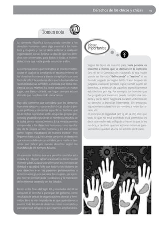 Derechos de los chicos y chicas                    19




                      Tomen nota
La corriente filosófica iusnaturalista concibe a los
derechos humanos como algo esencial a los hom-
bres y mujeres, y por lo tanto anterior a cualquier
organización social. Aporta la idea de que los dere-
chos son universales, para todos y todas, e inalien-
ables, o sea que nadie puede renunciar a ellos.
                                                          Según las leyes de nuestro país, toda persona es
La complicación es que no explica el proceso históri-     inocente a menos que se demuestre lo contrario
co por el cual se va ampliando el reconocimiento de       (art. 18 de la Constitución Nacional). O sea, nadie
los derechos humanos y tiende a explicarlo con una        puede ser llamado "delincuente" o "asesino" si no
fórmula difícil de sostener: dice que la humanidad va     ha sido juzgado por algún delito. Y aún después de
reconociendo sus derechos a medida que toma con-          juzgada, cualquier persona sigue siendo sujeto de
ciencia de los mismos. Es como descubrir un nuevo         derechos, a expeción de aquellos específicamente
lugar, una tierra soñada, ese lugar siempre estuvo        establecidos por ley. Por ejemplo, un hombre que
ahí sólo que nosotros no lo conocíamos.                   fue juzgado por asesinato puede cumplir una con-
                                                          dena y por lo tanto no gozará durante un tiempo de
Hay otra corriente que considera que los derechos         su derecho a transitar libremente. Sin embargo,
humanos son construcciones históricas atadas a pro-       sigue teniendo derecho a un nombre, a no ser tortu-
cesos políticos y contextos específicos. Sostiene que     rado, etc.
los derechos no existían antes de que las propias per-    El principio de legalidad (art 19 de la CN) dice que
sonas (y grupos) se pusieran al hombro la mochila de      todo lo que no está prohibido está permitido, es
la lucha por su reconocimiento. Esta mirada permite       decir que nadie está obligado a hacer lo que la ley
comprender a los derechos humanos como resulta-           no dice, y también que las acciones internas (pen-
dos de la propia acción humana y en ese sentido           samientos) quedan afuera del ámbito del Estado.
como "logros inacabados de nuestra especie". Hoy
llegamos hasta acá, hasta este conjunto de derechos
que vamos a defender a rajatabla, pero mañana ten-
emos que pelear por nuevos derechos según los
mandatos de los tiempos futuros.

Una revisión histórica nos va a permitir constatar esta
mirada. En 1789 con la Declaración de los Derechos del
Hombre y del Ciudadano se afirmaron los principios de
libertad e igualdad. Sólo que todavía los titulares de
esos derechos eran las personas pertenecientes a
determinados grupos sociales (las mujeres, por ejem-
plo, no eran consideradas ciudadanas) y la realización
de los mismos dependía de los Estados.

Recién entre fines del Siglo XIX y mediados del XX se
conquistó el derecho a participar del gobierno, como
resultado de peleas de organizaciones obreras y femi-
nistas. Pero lo más importante es que aprendamos a
asumir todo listado de derechos como incompleto y
parcial porque lo lógico es que vayamos ampliándolos.
 