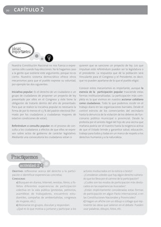 20    capítulo 2




     Nuestra Constitución Nacional no nos fuerza a expre-          quieren que se sancione un proyecto de ley. Los que
     sarnos sólo cuando hay elecciones. No le hagamos caso         impulsan este referéndum pueden ser la legislatura o
     a la gente que sostiene este argumento, porque no es          el presidente. La respuesta que dé la población será
     cierto. Nuestro sistema democrático ofrece otros              Vinculante para el Congreso y el Presidente, es decir,
     mecanismos para que el pueblo exprese su voluntad,            que no pueden apartarse de lo que el pueblo eligió.
     por ejemplo las dos siguientes:
                                                                   Conocer estos mecanismos es importante, aunque la
     Iniciativa popular: Es el derecho de un ciudadano o un        esencia de la participación popular trasciende estas
     grupo de ciudadanos de proponer un proyecto de ley            formas institucionalizadas. La participación más com-
     presentado por ellos en el Congreso y éste tiene la           pleta es la que vivimos en nuestro accionar cotidiano
     obligación de tratarlo dentro del año de presentado.          como ciudadanos. Todo lo que podemos incidir en el
     Para que se realice la iniciativa popular es necesario la     trabajo diario en las organizaciones barriales. Desde el
     firma de por lo menos el 1,5 % del padrón electoral (for-     control estricto de los comerciantes del vecindario
     mado por los ciudadanos y ciudadanas mayores de               hasta la denuncia de la violación de los deberes de fun-
     edad en condiciones de votar).                                cionario público municipal o provincial. Desde la
                                                                   protesta por el arresto ilegal del hijo de una vecina que
     Referéndum o consulta popular: es el proceso de con-          mañana podría ser el nuestro hasta la exigencia activa
     sulta a los ciudadanos a efectos de que ellos se expre-       de que el Estado brinde y garantice salud, educación,
     sen sobre actos de gobierno de carácter legislativo.          trabajo para todos y todas en un marco de respeto a los
     Mediante una convocatoria los ciudadanos votan si             derechos humanos y a la naturaleza.




     Practiquemos
            actividad 2
     Objetivo: reflexionar acerca del derecho a la partici-           actores involucrados en la noticia o texto?
     pación e identificar experiencias concretas.                     -¿Consideran ustedes que hay algún derecho vulnera-
     Consignas                                                        do que los lleva por el camino de la participación?
        a) Busquen en diarios, Internet, revistas, libros, o fo-      -¿Cuáles son los modos de participación más desta-
        lletos diferentes experiencias de participación               cados en las experiencias buscadas?
        colectiva en la vida pública (protestas, petitorios,          -¿Están implícitamente consideradas estas formas
        asambleas de trabajadores, encuentros estu-                   de participación en algún Pacto internacional, o en
        diantiles, campañas de ambientalistas, congresos              las Constituciones Nacionales y Provinciales?
        de mujeres, etc.).                                            c) Hagan un afiche con un dibujo o collage que rep-
        b) Reúnanse en grupos, discutan y respondan:                  resente las ideas que salieron en el debate. Pueden
        -¿Qué es lo que motiva a juntarse y participar a los          usar palabras, dibujos, fotos, etc.
 