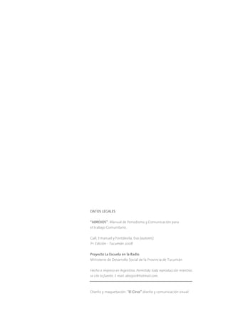 DATOS LEGALES

“ABROJOS”. Manual de Periodismo y Comunicación para
el trabajo Comunitario.

Gall, Emanuel y Fontdevila, Eva (autores).
1ra. Edición - Tucumán 2008

Proyecto La Escuela en la Radio
Ministerio de Desarrollo Social de la Provincia de Tucumán

Hecho e impreso en Argentina. Permitida toda reproducción mientras
se cite la fuente. E mail: abrojos@hotmail.com.



Diseño y maquetación: “El Circo” diseño y comunicación visual
 