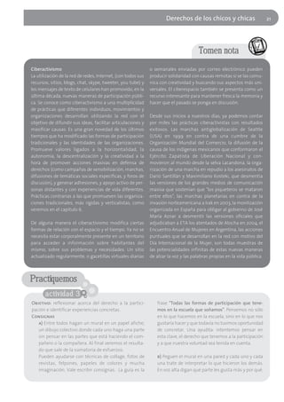 Derechos de los chicos y chicas                      21




                                                                                       Tomen nota
Ciberactivismo                                                o semanales enviadas por correo electrónico pueden
La utilización de la red de redes, Internet, (con todos sus   producir solidaridad con causas remotas si se las comu-
recursos, sitios, blogs, chat, skype, tweeter, you tube) y    nica con creatividad y buscando sus aspectos más uni-
los mensajes de texto de celulares han promovido, en la       versales. El ciberespacio también se presenta como un
última década, nuevas maneras de participación públi-         recurso interesante para mantener fresca la memoria y
ca. Se conoce como ciberactivismo a una multiplicidad         hacer que el pasado se ponga en discusión.
de prácticas que diferentes individuos, movimientos y
organizaciones desarrollan utilizando la red con el           Desde sus inicios a nuestros días, ya podemos contar
objetivo de difundir sus ideas, facilitar articulaciones y    por miles las prácticas ciberactivistas con resultados
masificar causas. Es una gran novedad de los últimos          exitosos. Las marchas antiglobalización de Seattle
tiempos que ha modificado las formas de participación         (USA) en 1999 en contra de una cumbre de la
tradicionales y las identidades de las organizaciones.        Organización Mundial del Comercio, la difusión de la
Promueve valores ligados a la horizontalidad, la              causa de los indígenas mexicanos que conformaron el
autonomía, la descentralización y la creatividad a la         Ejército Zapatista de Liberación Nacional y con-
hora de promover acciones masivas en defensa de               movieron al mundo desde la selva Lacandona, la orga-
derechos (como campañas de sensibilización, marchas,          nización de una marcha en repudio a los asesinatos de
difusiones de temáticas sociales específicas, y foros de      Darío Santillán y Maximiliano Kosteki, que desmentía
discusión), y generar adhesiones, y apoyo activo de per-      las versiones de los grandes medios de comunicación
sonas distantes y con experiencias de vida diferentes.        masiva que sostenían que "los piqueteros se mataron
Prácticas contrarias a las que promueven las organiza-        entre ellos", las marchas planetarias en contra de la
ciones tradicionales, más rígidas y verticalistas, como       invasión norteamericana a Irak en 2003, la movilización
veremos en el capítulo 6.                                     organizada en España para obligar al gobierno de José
                                                              María Aznar a desmentir las versiones oficiales que
De alguna manera el ciberactivismo modifica ciertas           adjudicaban a ETA los atentados de Atocha en 2004, el
formas de relación con el espacio y el tiempo. Ya no se       Encuentro Anual de Mujeres en Argentina, las acciones
necesita estar corporalmente presente en un territorio        puntuales que se desarrollan en la red con motivo del
para acceder a información sobre habitantes del               Día Internacional de la Mujer, son todas muestras de
mismo, sobre sus problemas y necesidades. Un sitio            las potencialidades infinitas de estas nuevas maneras
actualizado regularmente, o gacetillas virtuales diarias      de alzar la voz y las palabras propias en la vida pública.




Practiquemos
       actividad 3
Objetivo: reflexionar acerca del derecho a la partici-           frase "Todas las formas de participación que tene-
pación e identificar experiencias concretas.                     mos en la escuela que soñamos". Pensemos no sólo
Consignas                                                        en lo que hacemos en la escuela, sino en lo que nos
   a) Entre todos hagan un mural en un papel afiche;             gustaría hacer y que todavía no tuvimos oportunidad
   un dibujo colectivo donde cada uno haga una parte             de concretar. Una ayudita: intentemos pensar en
   sin pensar en las partes que está haciendo el com-            esta clave, el derecho que tenemos a la participación
   pañero o la compañera. Al final veremos el resulta-           y a que nuestra voluntad sea tenida en cuenta.
   do que sale de la sumatoria de esfuerzos.
   Pueden ayudarse con técnicas de collage, fotos de             b) Peguen el mural en una pared y cada uno y cada
   revistas, felpones, papeles de colores y mucha                una trate de interpretar lo que hicieron los demás.
   imaginación. Vale escribir consignas. La guía es la           En voz alta digan qué parte les gusta más y por qué.
 
