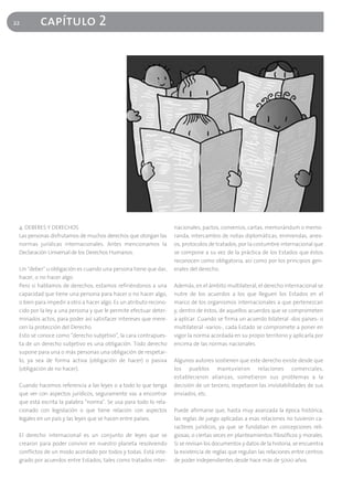 22        capítulo 2




 4. DEBERES Y DERECHOS                                             nacionales, pactos, convenios, cartas, memorándum o memo-
 Las personas disfrutamos de muchos derechos que otorgan las       randa, intercambio de notas diplomáticas, enmiendas, anex-
 normas jurídicas internacionales. Antes mencionamos la            os, protocolos de tratados, por la costumbre internacional que
 Declaración Universal de los Derechos Humanos.                    se compone a su vez de la práctica de los Estados que éstos
                                                                   reconocen como obligatoria, así como por los principios gen-
 Un "deber" u obligación es cuando una persona tiene que dar,      erales del derecho.
 hacer, o no hacer algo.
 Pero si hablamos de derechos, estamos refiriéndonos a una         Además, en el ámbito multilateral, el derecho internacional se
 capacidad que tiene una persona para hacer o no hacer algo,       nutre de los acuerdos a los que lleguen los Estados en el
 o bien para impedir a otro a hacer algo. Es un atributo recono-   marco de los organismos internacionales a que pertenezcan
 cido por la ley a una persona y que le permite efectuar deter-    y, dentro de éstos, de aquellos acuerdos que se comprometen
 minados actos, para poder así satisfacer intereses que mere-      a aplicar. Cuando se firma un acuerdo bilateral -dos países- o
 cen la protección del Derecho.                                    multilateral -varios-, cada Estado se compromete a poner en
 Esto se conoce como "derecho subjetivo", la cara contrapues-      vigor la norma acordada en su propio territorio y aplicarla por
 ta de un derecho subjetivo es una obligación. Todo derecho        encima de las normas nacionales.
 supone para una o más personas una obligación de respetar-
 lo, ya sea de forma activa (obligación de hacer) o pasiva         Algunos autores sostienen que este derecho existe desde que
 (obligación de no hacer).                                         los pueblos mantuvieron relaciones comerciales,
                                                                   establecieron alianzas, sometieron sus problemas a la
 Cuando hacemos referencia a las leyes o a todo lo que tenga       decisión de un tercero, respetaron las inviolabilidades de sus
 que ver con aspectos jurídicos, seguramente vas a encontrar       enviados, etc.
 que está escrita la palabra "norma". Se usa para todo lo rela-
 cionado con legislación o que tiene relación con aspectos         Puede afirmarse que, hasta muy avanzada la época histórica,
 legales en un país y las leyes que se hacen entre países.         las reglas de juego aplicadas a esas relaciones no tuvieron ca-
                                                                   racteres jurídicos, ya que se fundaban en concepciones reli-
 El derecho internacional es un conjunto de leyes que se           giosas, o ciertas veces en planteamientos filosóficos y morales.
 crearon para poder convivir en nuestro planeta resolviendo        Si se revisan los documentos y datos de la historia, se encuentra
 conflictos de un modo acordado por todos y todas. Está inte-      la existencia de reglas que regulan las relaciones entre centros
 grado por acuerdos entre Estados, tales como tratados inter-      de poder independientes desde hace más de 5000 años.
 