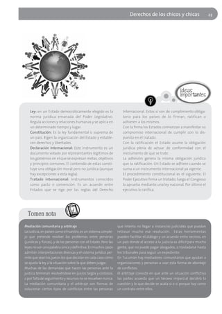 Derechos de los chicos y chicas                       23




    Ley: en un Estado democráticamente elegido es la                  Internacional. Estos sí son de cumplimiento obliga-
    norma jurídica emanada del Poder Legislativo.                     torio para los países de lo firman, ratifican o
    Regula acciones y relaciones humanas y se aplica en               adhieren a los mismos.
    un determinado tiempo y lugar.                                    Con la firma los Estados comienzan a manifestar su
    Constitución: Es la ley fundamental o suprema de                  compromiso internacional de cumplir con lo dis-
    un país. Rigen la organización del Estado y estable-              puesto en el tratado.
    cen derechos y libertades.                                        Con la ratificación el Estado asume la obligación
    Declaración Internacional: Este instrumento es un                 jurídica plena de actuar de conformidad con el
    documento votado por representantes legítimos de                  instrumento de que se trate.
    los gobiernos en el que se expresan metas, objetivos              La adhesión genera la misma obligación jurídica
    y principios comunes. El contenido de estas consti-               que la ratificación. Un Estado se adhiere cuando se
    tuye una obligación moral pero no jurídica (aunque                suma a un instrumento internacional ya vigente.
    hay excepciones a esta regla).                                    El procedimiento constitucional es el siguiente. El
    Tratado internacional: Instrumentos conocidos                     Poder Ejecutivo firma un tratado; luego el Congreso
    como pacto o convención. Es un acuerdo entre                      lo aprueba mediante una ley nacional. Por último el
    Estados que se rige por las reglas del Derecho                    ejecutivo lo ratifica.




  Tomen nota
Mediación comunitaria y arbitraje                                  que intenta no llegar a instancias judiciales que puedan
La Justicia, en países como el nuestro, es un sistema comple-      retrasar mucho esa resolución. Estas herramientas
jo que pretende resolver los problemas entre personas              pueden facilitar el diálogo y un acuerdo entre vecinos, en
(jurídicas y físicas), y de las personas con el Estado. Pero las   un país donde el acceso a la justicia es difícil para mucha
leyes no son una palabra única y definitiva. En muchos casos       gente, que no puede pagar abogados, o trasladarse hasta
admiten interpretaciones diversas y el sistema jurídico per-       los tribunales para seguir un expediente.
mite que sean los jueces los que decidan en cada caso cómo         En Tucumán hay mediadores comunitarios que ayudan a
se ajusta la ley a la situación sobre la que deben juzgar.         organizaciones y personas a usar esta forma de abordaje
Muchas de las demandas que hacen las personas ante la              de conflictos.
justicia terminan resolviéndose en juicios largos y costosos,      El arbitraje consiste en que ante un situación conflictiva
o por falta de seguimiento y recursos no se resuelven nunca.       las partes acuerda que un tercero imparcial decidirá la
La mediación comunitaria y el arbitraje son formas de              cuestión y lo que decide se acata si o si porque hay como
solucionar ciertos tipos de conflictos entre las personas          un contrato entre ellos.
 