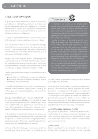 24         capítulo

 5. ¿QUÉ ES UNA CONVENCIÓN?
                                                                            Tomen nota
 Al igual que ocurre en toda sociedad, donde los individuos y
 las instituciones celebran frecuentemente contratos medi-               Es importante no olvidar que los Estados deben
 ante los cuales asumen derechos y obligaciones, en el ámbito            respetar los derechos humanos, garantizar su goce y
 internacional los Estados y los organismos internacionales              ejercicio libre y pleno, y además, promover su real-
 celebran tratados internacionales mediante los cuales tam-              ización efectiva para todas las personas que se encuen-
 bién asumen derechos y obligaciones.                                    tren bajo su jurisdicción. No importa la nacionalidad de
                                                                         las personas. Esto implica que los Estados deben pro-
 La expresión "convención" denomina comúnmente al acuer-                 ducir políticas que tiendan a:
 do de voluntades o tratado celebrado entre varios Estados.              - ampliar y fortalecer la democracia. No sólo como
                                                                         forma de gobierno sino como sistema con partici-
 Todo tratado internacional es fruto de un proceso de nego-              pación plena y activa de todas las personas. Y como
 ciación. Participan los representantes de las partes, con pro-          modo de garantizar que todas las personas satisfagan
 puestas y contrapropuestas para llegar a un entendimiento.              sus necesidades humanas básicas (alimentación,
 Una vez alcanzado un acuerdo, este es redactado, y así el               vivienda, salud, educación, trabajo, accesibilidad).
 texto queda adoptado por las partes.                                    Democracia legitimada por su vinculación irrenuncia-
                                                                         ble con la totalidad de los derechos (civiles, políticos,
 Pero para que un Estado pueda invocar y hacer respetar los              económicos, sociales, culturales y de solidaridad).
 acuerdos alcanzados en un tratado internacional es necesario            - promover el desarrollo económico y social. No solo el
 que ese Estado preste su consentimiento. Una vez manifestado            crecimiento cuantitativo de variables macroeconómi-
 el consentimiento, el Estado pasa a ser un Estado parte; es decir,      cas y sociales (ingreso nacional, empleo, producción),
 un Estado que se rige por las disposiciones de ese tratado.             sino también atendiendo la justa e igualitaria distribu-
                                                                         ción de la riqueza que produce el país.
 Las principales formas de manifestar el consentimiento de un
 Estado son:
     ■ mediante la firma del tratado y su posterior ratificación,

     ■ mediante la adhesión (un Estado se suma a un acuerdo           sociedad. De ellas se desprenden los derechos de las personas
     firmado por otros previamente).                                  y las obligaciones del Estado.

 La República Argentina es Estado parte en numerosas con-             En el caso de las Convenciones o Pactos Internacionales incor-
 venciones donde se firman acuerdos internacionales y, por            porados a la Constitución, existen programas nacionales,
 tanto, al igual que muchos otros Estados, se rige también por        provinciales y municipales mediante los que sus preceptos son
 sus disposiciones.                                                   puestos en práctica. Estos programas se encargan de facilitar el
                                                                      acceso de la población al goce real de sus derechos, por los com-
 ¿Para qué sirve una Convención y como se implementa?                 promisos asumidos por los Estados al firmar y ratificar las
 Como venimos diciendo, el Estado es el responsable de garan-         Convenciones o Pactos. Para llevar adelante estos programas,
 tizar el ejercicio de los derechos de la población, para eso di-     existen diversas instituciones como los ministerios, secretarías,
 seña e implementa leyes, programas e instituciones que               departamentos nacionales, provinciales y municipales.
 tienen diferentes objetivos y funciones a través de sus tres
 poderes: Poder Ejecutivo, Poder Legislativo y Poder Judicial.        6. DERECHOS DE CHICOS Y CHICAS
                                                                      Los Derechos de Niños, Niñas y Adolescentes, también llama-
 En la Argentina, la Constitución Nacional, las leyes y sus           dos Derechos de la Infancia, son derechos que poseen los
 reglamentaciones y las Convenciones o Pactos Internacionales         niños, las niñas y adolescentes por la simple razón de nacer.
 incorporados a la Constitución en 1994 protegen y dan forma a        Son inalienables, irrenunciables, innatos e imprescindibles
 las obligaciones de instituciones y dependencias públicas en         para una buena infancia.
 relación con la defensa de los Derechos Humanos.
                                                                      ¿Cómo surgen?
 Las leyes son fundamentales para la convivencia social. Son          La primera declaración de derechos del niño, de carácter sis-
 las reglas que indican lo permitido y lo prohibido en una            temática, fue la Declaración de Ginebra de 1924, redactada
 