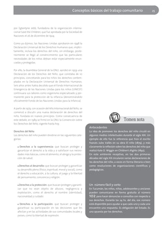 Conceptos básicos del trabajo comunitario                               25




por Eglantyne Jebb, fundadora de la organización interna-
cional Save the Children, que fue aprobada por la Sociedad de
Naciones el 26 de diciembre de 1924.

Como ya dijimos, las Naciones Unidas aprobaron en 1948 la
Declaración Universal de los Derechos Humanos que, implíci-
tamente, incluía los derechos del niño, sin embargo, poste-
riormente se llegó al convencimiento que las particulares
necesidades de los niños debían estar especialmente enun-
ciadas y protegidas.

Por ello, la Asamblea General de la ONU, aprobó en 1959 una
Declaración de los Derechos del Niño, que constaba de 10
principios, concretando para los niños los derechos contem-
plados en la Declaración Universal de Derechos Humanos.
Seis años antes había decidido que el Fondo Internacional de
Emergencia de las Naciones Unidas para los niños (UNICEF)
continuara sus labores como organismo especializado y per-
manente para la protección de la infancia (denominándolo
oficialmente Fondo de las Naciones Unidas para la Infancia).

A partir de 1979, con ocasión del Año Internacional del Niño, se
comenzó a discutir una nueva declaración de derechos del
niño, fundada en nuevos principios. Como consecuencia de
este debate, en 1989 se firmó en la ONU la Convención sobre                                        Tomen nota
los Derechos del Niño, vigente hasta hoy.
                                                                    Antecedentes
Derechos del Niño                                                   La idea de promover los derechos del niño circuló en
Los derechos del niño pueden dividirse en las siguientes cate-      algunos medios intelectuales durante el siglo XIX. Un
gorías:                                                             ejemplo de ello fue la referencia que hizo el escrito
                                                                    francés Jules Vallès en su obra El niño (1879), y más
   ■ Derechos a la supervivencia: que buscan proteger y             claramente la reflexión sobre los derechos del niño que
   garantizar el derecho a la vida y a satisfacer sus necesi-       realizó Kate D. Wiggin en Children's Rights (1892).
   dades más básicas, como el alimento, el abrigo y la protec-      En este ambiente receptivo, en las dos primeras
   ción de salud.                                                   décadas del siglo XX circularon varias declaraciones de
                                                                    los derechos del niño, a veces en forma literaria o bien
   ■Derechos al desarrollo: que buscan proteger y garantizar        como resoluciones de organizaciones científicas y
   su desarrollo pleno (físico, espiritual, moral y social), como   pedagógicas.
   el derecho a educación, a la cultura, al juego y la libertad
   de pensamiento, conciencia y religión.

   ■ Derechos a la protección: que buscan proteger y garanti-       Un número fácil y corto
   zar que no sean objeto de abusos, negligencia y                  En Tucumán, los niños, niñas, adolescentes y ancianos
   explotación, como el derecho al nombre (identidad),              pueden comunicarse en forma gratuita al número
   nacionalidad y cuidado                                           102    para hacer denuncias o consultas con respecto a
                                                                    sus derechos. Durante las 24 hs. del día, ese número
   ■ Derechos a la participación: que buscan proteger y             está disponible para ayudar a que cada uno y cada una
   garantizar su participación en las decisiones que les            encuentre una respuesta. Es obligación del Estado. Es
   afectan y en las actividades de sus comunidades locales y        una apuesta por los derechos.
   países, como la libertad de expresión.
 