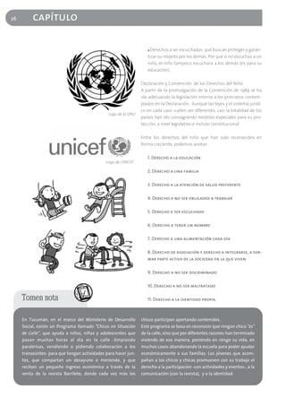 26        capítulo

                                                                   ■ Derechos a ser escuchados: que buscan proteger y garan-
                                                                   tizar su respeto por los demás. Por que si no escuchas a un
                                                                   niño, el niño tampoco escuchara a los demás (es para su
                                                                   educación).

                                                                Declaración y Convención de los Derechos del Niño.
                                                                A partir de la promulgación de la Convención de 1989 se ha
                                                                ido adecuando la legislación interna a los principios contem-
                                                                plados en la Declaración. Aunque las leyes y el sistema jurídi-
                                                                co en cada caso suelen ser diferentes, casi la totalidad de los
                                               Logo de la ONU
                                                                países han ido consagrando medidas especiales para su pro-
                                                                tección, a nivel legislativo e incluso constitucional

                                                                Entre los derechos del niño que han sido reconocidos en
                                                                forma creciente, podemos anotar:

                                                                   1. Derecho a la educación
                                              Logo de UNICEF

                                                                   2. Derecho a una familia

                                                                   3. Derecho a la atención de salud preferente

                                                                   4. Derecho a no ser obligados a trabajar

                                                                   5. Derecho a ser escuchado

                                                                   6. Derecho a tener un nombre

                                                                   7. Derecho a una alimentación cada día

                                                                   8. Derecho de asociación y derecho a integrarse, a for-
                                                                   mar parte activa de la sociedad en la que viven

                                                                   9. Derecho a no ser discriminado

                                                                   10. Derecho a no ser maltratado

     Tomen nota                                                    11. Derecho a la identidad propia.



     En Tucumán, en el marco del Ministerio de Desarrollo       chicos participan aportando contenidos.
     Social, existe un Programa llamado "Chicos en Situación    Este programa se basa en reconocer que ningún chico "es"
     de Calle", que ayuda a niños, niñas y adolescentes que     de la calle, sino que por diferentes razones han terminado
     pasan muchas horas al día en la calle -limpiando           viviendo de esa manera, poniendo en riesgo su vida, en
     parabrisas, vendiendo o pidiendo colaboración a los        muchos casos abandonando la escuela para poder ayudar
     transeúntes- para que tengan actividades para hacer jun-   económicamente a sus familias. Los jóvenes que acom-
     tos, que compartan un desayuno o merienda, y que           pañan a los chicos y chicas promueven con su trabajo el
     reciban un pequeño ingreso económico a través de la        derecho a la participación -con actividades y eventos-, a la
     venta de la revista Barrilete, donde cada vez más los      comunicación (con la revista), y a la identidad.
 