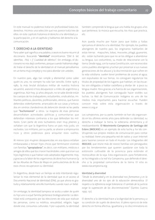 Conceptos básicos del trabajo comunitario                                     27




En este manual no podemos tratar en profundidad todos los              también comprende la lengua que uno habla, los grupos a los
derechos. Hicimos una selección que nos parece trata tres de           que pertenece, la música que escucha, los ritos que practica,
ellos: en este capítulo tratamos el derecho a la identidad y a         etc.
la participación, y en el capítulo 5 hablamos del derecho a la
comunicación.                                                          Aún queda mucho por hacer para que todos y todas
                                                                       ejerzamos el derecho a la identidad. Por ejemplo, los pueblos
7. DERECHO A LA IDENTIDAD                                              aborígenes de nuestro país, los originarios habitantes de
Para saber qué significa una palabra, a veces es bueno recurrir al     estas tierras -mapuches, tobas, mocovíes, pilagá, guaraníes,
diccionario. Buscando "identidad" encontramos "(Del b. lat.            etc.- están luchando para que no se los obligue a abandonar
ident?tas, -?tis). 1. f. Cualidad de idéntico". Sin embargo, el dic-   su lengua, sus costumbres, su modo de relacionarse con la
cionario no nos dejó conformes, porque cuando habíamos elegi-          tierra. Desde 1994, con la nueva Constitución, son reconocidos
do tratar el derecho de la identidad en el manual pensábamos           como pueblos aborígenes y luchan por preservar a sus nuevas
en un tema muy complejo y rico para abordar con ustedes.               generaciones de los abusos y la discriminación que sufren en
                                                                       la vida cotidiana: suelen tener problemas de acceso al agua,
En nuestro país, algo tan simple y elemental como saber                son expulsados de sus tierras, no consiguen regularizar los
quién es uno, no siempre ha sido tan sencillo. Entre 1976 y            títulos de propiedad de los lugares que habitan, en las escue-
1982, la más brutal dictadura militar de nuestra historia              las son obligados a hablar castellano y olvidar de a poco su
secuestró, asesinó e hizo desaparecer a miles de argentinos y          lengua madre. Pero gracias a la fuerza de sus organizaciones,
argentinas. Aún hoy, 32 años después, no se sabe dónde están           los pueblos aborígenes han conseguido hacer visibles sus
los cuerpos de los trabajadores, estudiantes, sindicalistas, mi-       luchas. La Red de Comunicación Indígena es uno de los
litantes políticos, docentes, profesionales, obreros, que fueron       medios más importantes para hacerse escuchar. Pueden
detenidos violentamente, arrancados de sus casas y tortura-            conocer más sobre esta organización a través de
dos en centros clandestinos de detención donde se les pedía            www.rci.org.ar
que "buchonearan" a otros. La mayoría de esas personas
desarrollaban actividades políticas y comunitarias que                 Los campesinos, por su parte, también se han ido organizan-
defendían intereses contrarios a los que defendían los mil-            do en los últimos veinte años para defender su identidad, su
itares. Gran parte de esos luchadores eran muy jóvenes y               derecho a trabajar la tierra, la soberanía alimentaria y el
soñaban con que la Argentina fuera un país más justo, sin              medioambiente. El Movimiento Campesino de Santiago del
excluidos. Los militares, por su parte, se aliaron a empresarios       Estero (MOCASE) es un ejemplo de esta lucha y ha ido con-
ricos y otros poderosos para aniquilar esos sueños.                    struyendo sus propios medios de comunicación para contar
                                                                       su realidad: tiene una pequeña red de radios y usan Internet
Al menos 500 mujeres desaparecidas en esa época estaban                para hacerse conocer en todo el mundo. Los integrantes del
embarazadas o tenían hijos chicos que terminaron viviendo              MOCASE, que reúne más de 10000 familias son perseguidos
con familias "apropiadoras", es decir, con militares, médicos o        por los terratenientes que quieren quedarse con toda la
amigos de ellos que los criaron haciéndoles creer que eran sus         extensión cultivable de la provincia para extender el
hijos legítimos o que habían sido adoptados legalmente. Hoy,           monocultivo de la soja. Esta organización, para fortalecerse,
y gracias a la labor de los organismos de derechos humanos (y          se ha integrado a la red Vía Campesina, que defiende el dere-
de las Abuelas de Plaza de Mayo en particular)más de 80 de             cho a la propiedad comunitaria de la tierra. El sitio es
esos chicos recuperaron su identidad.                                  www.viacampesina.org

En Argentina, desde hace un tiempo se está intentando regu-            Identidad y diversidad
larizar lo más elemental de la identidad que es el acceso al           "Desde la diversidad y en la diversidad nos formamos y es la
Documento Nacional de Identidad (DNI), ya que ahora es gra-            diversidad uno de los ejes de la educación democrática. El
tuito y relativamente sencillo tramitarlo cuando nace un bebé.         respeto a la diferencia exige tolerancia. El sentido de la justicia
                                                                       exige la superación de las discriminaciones" (Santos Guerra
Sin embargo, la identidad tampoco se acota a saber de quién            1995: 131).
es hijo uno o a qué familia pertenece biológicamente. La iden-
tidad está compuesta por las elecciones de vida que realizan           El derecho a la identidad hace a la dignidad de la persona y a
las personas, como su estética, sexualidad, religión, lugar            su condición de sujeto de derechos. El pleno ejercicio de este
donde vive, consumos culturales. Y por supuesto, la identidad          derecho en forma efectiva, igualitaria y no discriminatoria es
 