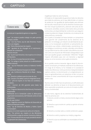28        capítulo

                                                                 exigible por todos los seres humanos.
                                                                 El Estado es el responsable de garantizar todos los derechos
                                                                 para todas las personas, por lo que debe brindar un sistema
                                                                 de protección con igualdad de oportunidades para disfrutar
                                                                 del más alto nivel de ejercicio de los derechos humanos posi-
     Tomen nota                                                  ble. Esto incluye la prevención y atención ante actos de dis-
                                                                 criminación, xenofobia, racismo, entre tantos otros y la lucha
                                                                 contra estas y la disponibilidad de condiciones que aseguren
     La lucha por la igualdad de género en Argentina             a todos la protección integral tendientes a la erradicación de
                                                                 estas prácticas y conductas.
     1926 ' Las mujeres pueden trabajar sin pedir permiso,       Por su parte, la sociedad civil tiene también un compromiso
     comprar y vender.                                           como garante del cumplimiento de los derechos de la
     1947 ' Con Eva Perón, Ley de voto femenino. Pueden          población. Sin embargo, y en relación a la identidad de las per-
     votar y ser elegidas.                                       sonas, se ha incorporado socialmente un pensamiento dis-
     1985 ' Patria Potestad para las mujeres.                    criminatorio que señala a determinadas características físi-
     1987 ' Igualdad de los cónyuges en el matrimonio y          cas, biológicas, económicas, sociales, culturales como diferen-
     después de su disolución.                                   cias que determinan los roles sociales. Estas diferencias se val-
     Divorcio vincular.                                          oran como una situación de inferioridad o desigualdad, lo que
     1991 ' Ley de Cupo femenino: más mujeres en la Cámara       hace que aquellos grupos considerados "diferentes" tengan
     de Diputados.                                               mayores dificultades para vivir con bienestar y dignidad
     1992 ' Se crea el Consejo Nacional de la Mujer.             porque no se los reconoce como sujetos de derecho.
     1993 ' Se castiga el acoso sexual en la administración
     pública nacional.                                           No es posible construir bienestar alguno desde la discrimi-
     1994 ' Ley de Protección Contra la Violencia Familiar       nación, la exclusión y el maltrato sostenido en las diferencias.
     (24.417).                                                   A lo largo de la historia, se ha instalado en la sociedad el
     La Constitución Nacional incorpora la CEDAW.                miedo a las diferencias. Como ya venimos trabajando desde el
     1995 ' 4ta. Conferencia Mundial de la Mujer - Beijing,      capítulo anterior, la discriminación y la estigmatización se
     China.                                                      basan en generalizaciones y en prejuicios, es decir, en juicios
     1997 ' Derecho a jubilarse para las amas de casa.           emitidos sin tener conocimientos de lo que una persona es,
     1999 ' Sanción a los delitos contra la integridad sexual.   siente o vive.
     2000 ' 50% de mujeres en las listas de candidatos a
     Senadores.                                                  Muchas veces el trato hacia las personas y la dificultad para
     2001 ' Examen de HIV gratuito para todas las                defender sus derechos se basan en el desconocimiento y el
     embarazadas.                                                temor aprendido socialmente, así como en el miedo a la difer-
     2002 ' Programa Nacional de Salud Sexual y Procreación      encia y a la diversidad.
     Responsable.
     Ratificación de la Convención contra la delincuencia        En este marco, algunos de los derechos fundamentales de
     organizada transnacional y del Protocolo contra la trata    todas las personas son:
     de personas.                                                   1- Derecho a recibir un trato y reconocimiento digno como
     Ley de cupo sindical.                                          persona.
     2003 ' Argentina asume los Objetivos de Desarrollo del
     Milenio de Naciones Unidas.                                    2- Derecho a que se tome en cuenta su opinión al tomar
     2004 ' Ley de Derechos de Madres y Padres ("parto              decisiones.
     humanizado").
     Mujeres en la Corte Suprema de Justicia de la Nación.          3- Derecho a no estar solo/a, a recibir contención y apoyo.
     2005 ' Por primera vez, mujeres en dos Ministerios
     históricamente a cargo de varones: Economía y Defensa.         4- Derecho a sentir y expresar sus miedos y angustias.
     2007 ' Primera elección de una mujer presidenta desde la
     recuperación de la Democracia.                                 5- Derecho a que se contemplen sus necesidades en forma
                                                                    integral.
 