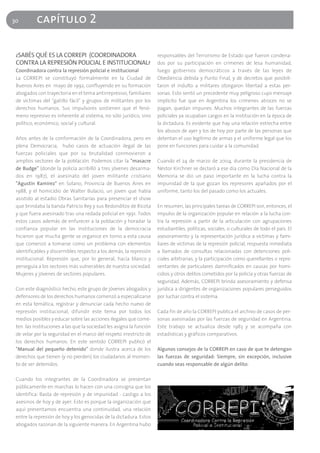30         capítulo 2

 ¿SABÉS QUÉ ES LA CORREPI (COORDINADORA                              responsables del Terrorismo de Estado que fueron condena-
 CONTRA LA REPRESIÓN POLICIAL E INSTITUCIONAL?                       dos por su participación en crímenes de lesa humanidad,
 Coordinadora contra la represión policial e institucional           luego gobiernos democráticos a través de las leyes de
 La CORREPI se constituyó formalmente en la Ciudad de                Obediencia debida y Punto Final, y de decretos que posibili-
 Buenos Aires en mayo de 1992, confluyendo en su formación           taron el indulto a militares otorgaron libertad a estas per-
 abogados con trayectoria en el tema antirrepresivo, familiares      sonas. Esto sentó un precedente muy peligroso cuyo mensaje
 de víctimas del "gatillo fácil" y grupos de militantes por los      implícito fue que en Argentina los crímenes atroces no se
 derechos humanos. Sus impulsores sostienen que el fenó-             pagan, quedan impunes. Muchos integrantes de las fuerzas
 meno represivo es inherente al sistema, no sólo jurídico, sino      policiales ya ocupaban cargos en la institución en la época de
 político, económico, social y cultural.                             la dictadura. Es evidente que hay una relación estrecha entre
                                                                     los abusos de ayer y los de hoy por parte de las personas que
 Años antes de la conformación de la Coordinadora, pero en           detentan el uso legítimo de armas y el uniforme legal que los
 plena Democracia, hubo casos de actuación ilegal de las             pone en funciones para cuidar a la comunidad.
 fuerzas policiales que por su brutalidad conmovieron a
 amplios sectores de la población. Podemos citar la "masacre         Cuando el 24 de marzo de 2004, durante la presidencia de
 de Budge" (donde la policía acribilló a tres jóvenes desarma-       Néstor Kirchner se declaró a ese día como Día Nacional de la
 dos en 1987), el asesinato del joven militante cristiano            Memoria se dio un paso importante en la lucha contra la
 "Agustín Ramírez" en Solano, Provincia de Buenos Aires en           impunidad de la que gozan los represores apañados por el
 1988, y el homicidio de Walter Bulacio, un joven que había          uniforme, tanto los del pasado como los actuales.
 asistido al estadio Obras Sanitarias para presenciar el show
 que brindaba la banda Patricio Rey y sus Redonditos de Ricota       En resumen, las principales tareas de CORREPI son, entonces, el
 y que fuera asesinado tras una redada policial en 1991. Todos       impulso de la organización popular en relación a la lucha con-
 estos casos además de enfurecer a la población y horadar la         tra la represión a partir de la articulación con agrupaciones
 confianza popular en las instituciones de la democracia             estudiantiles, políticas, sociales, o culturales de todo el país. El
 hicieron que mucha gente se organice en torno a esta causa          asesoramiento y la representación jurídica a víctimas y fami-
 que comenzó a tomarse como un problema con elementos                liares de víctimas de la represión policial, respuesta inmediata
 identificables y discernibles respecto a los demás, la represión    a llamados de consultas relacionadas con detenciones poli-
 institucional. Represión que, por lo general, hacía blanco y        ciales arbitrarias, y la participación como querellantes o repre-
 perseguía a los sectores más vulnerables de nuestra sociedad.       sentantes de particulares damnificados en causas por homi-
 Mujeres y jóvenes de sectores populares.                            cidios y otros delitos cometidos por la policía y otras fuerzas de
                                                                     seguridad. Además, CORREPI brinda asesoramiento y defensa
 Con este diagnóstico hecho, este grupo de jóvenes abogados y        jurídica a dirigentes de organizaciones populares perseguidos
 defensores de los derechos humanos comenzó a especializarse         por luchar contra el sistema.
 en esta temática, registrar y denunciar cada hecho nuevo de
 represión institucional, difundir este tema por todos los           Cada fin de año la CORREPI publica el archivo de casos de per-
 medios posibles y educar sobre las acciones ilegales que come-      sonas asesinadas por las fuerzas de seguridad en Argentina.
 ten las instituciones a las que la sociedad les asigna la función   Este trabajo se actualiza desde 1983 y se acompaña con
 de velar por la seguridad en el marco del respeto irrestricto de    estadísticas y gráficos comparativos.
 los derechos humanos. En este sentido CORREPI publicó el
 "Manual del pequeño detenido" donde ilustra acerca de los           Algunos consejos de la CORREPI en caso de que te detengan
 derechos que tienen (y no pierden) los ciudadanos al momen-         las fuerzas de seguridad: Siempre, sin excepción, inclusive
 to de ser detenidos.                                                cuando seas responsable de algún delito:

 Cuando los integrantes de la Coordinadora se presentan
 públicamente en marchas lo hacen con una consigna que los
 identifica: Basta de represión y de impunidad - castigo a los
 asesinos de hoy y de ayer. Esto es porque la organización que
 aquí presentamos encuentra una continuidad, una relación
 entre la represión de hoy y los genocidas de la dictadura. Estos
 abogados razonan de la siguiente manera. En Argentina hubo
 